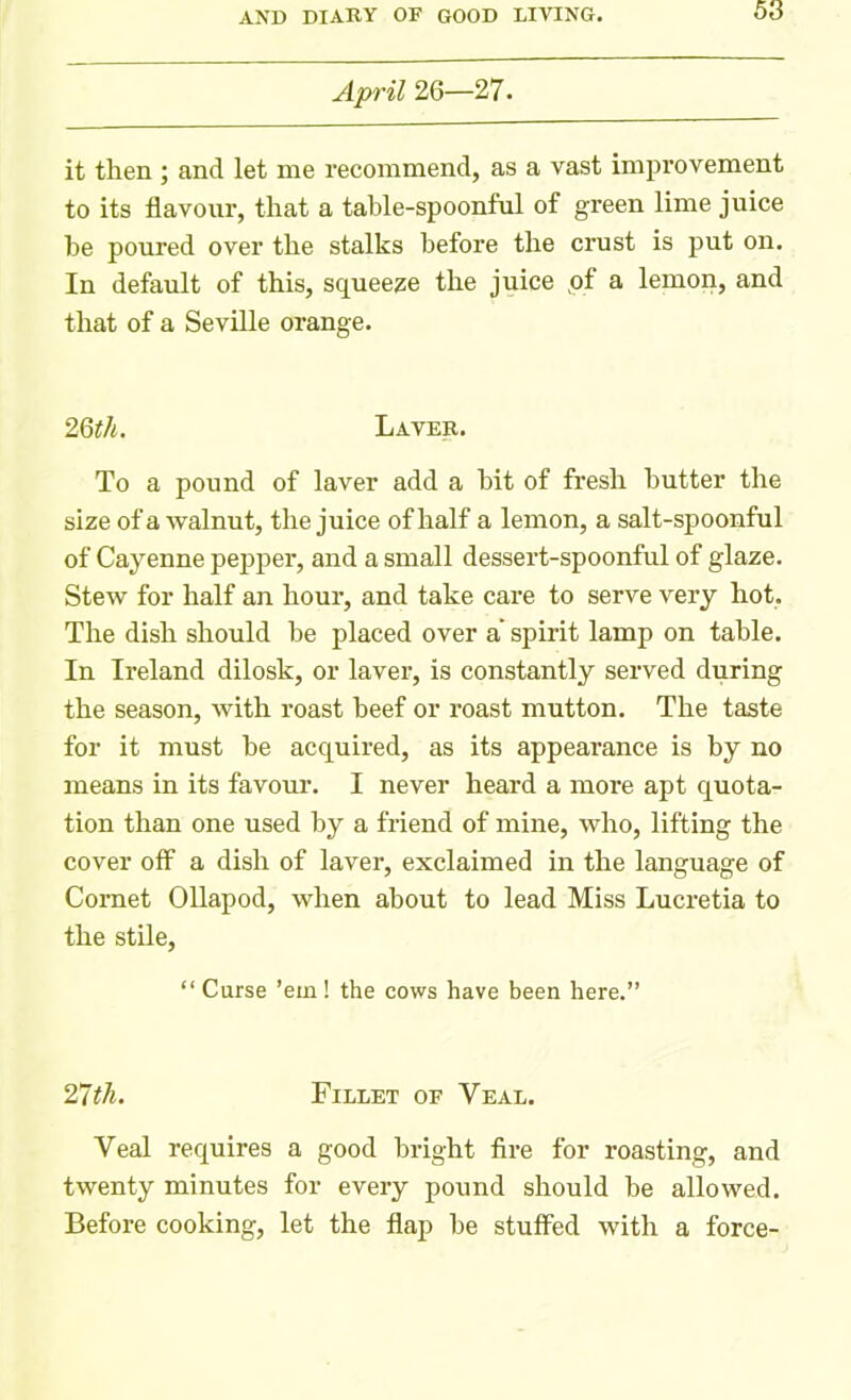 April 26—27. it then ; and let me recommend, as a vast improvement to its flavour, that a table-spoonful of green lime juice be poured over the stalks before the crust is put on. In default of this, squeeze the juice pf a lemon, and that of a Seville orange. 2 6th. Laver. To a pound of laver add a bit of fresh butter the size of a walnut, the juice of half a lemon, a salt-spoonful of Cayenne pepper, and a small dessert-spoonful of glaze. Stew for half an hour, and take care to serve very hot, The dish should be placed over a spirit lamp on table. In Ireland dilosk, or laver, is constantly served during the season, with roast beef or roast mutton. The taste for it must be acquired, as its appearance is by no means in its favour. I never heard a more apt quota- tion than one used by a friend of mine, who, lifting the cover off a dish of laver, exclaimed in the language of Cornet Ollapod, when about to lead Miss Lucretia to the stile, “ Curse ’em! the cows have been here.” 27th. Fillet of Veal. Veal requires a good bright fire for roasting, and twenty minutes for every pound should be allowed. Before cooking, let the flap be stuffed with a force-