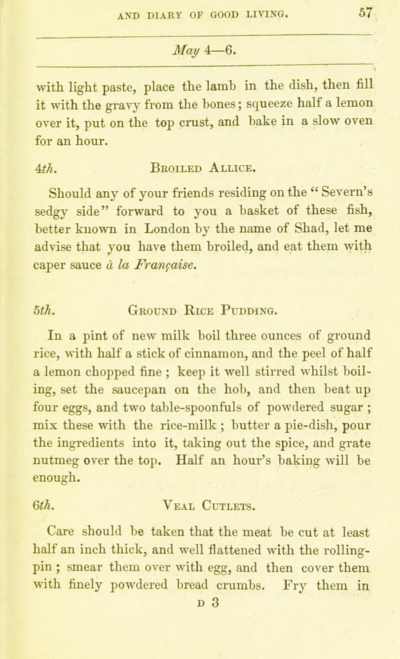 May 4—6. with light paste, place the lamb in the dish, then fill it with the gravy from the bones; squeeze half a lemon over it, put on the top crust, and bake in a slow oven for an hour. 4th. Broiled Allice. Should any of your friends residing on the “ Severn’s sedgy side” forward to you a basket of these fish, better known in London by the name of Shad, let me advise that you have them broiled, and eat them with caper sauce a la Frangaise. 5th. Ground Rlce Pudding. In a pint of new milk boil three ounces of ground rice, with half a stick of cinnamon, and the peel of half a lemon chopped fine ; keep it well stirred whilst boil- ing, set the saucepan on the hob, and then beat up four eggs, and two table-spoonfuls of powdered sugar ; mix these with the rice-milk ; butter a pie-dish, pour the ingredients into it, taking out the spice, and grate nutmeg over the top. Half an hour’s baking will be enough. 6th. Veal Cutlets. Care should be taken that the meat be cut at least half an inch thick, and well flattened with the rolling- pin ; smear them over with egg, and then cover them with finely povrdered bread crumbs. Fry them in d 3