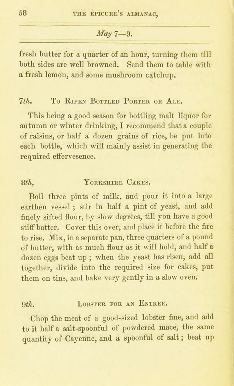 May 7—9. fresh butter for a quarter of an hour, turning them till both sides are well browned. Send them to table with a fresh lemon, and some mushroom catchup. 7tli. To Ripen Bottled Porter or Ale. This being a good season for bottling malt liquor for autumn or winter drinking, I recommend that a couple of raisins, or half a dozen grains of rice, be put into each bottle, which will mainly assist in generating the required effervesence. 8th. Yorkshire Cakes. Boil three pints of milk, and pour it into a large earthen vessel ; stir in half a pint of yeast, and add finely sifted flour, by slow degrees, till you have a good stiff batter. Cover this over, and place it before the fire to rise, Mix, in a separate pan, three quarters of a pound of butter, with as much flour as it will hold, and half a dozen eggs beat up ; when the yeast has risen, add all together, divide into the required size for cakes, put them on tins, and bake very gently in a slow oven. 9tli. Lobster for an Entree. Chop the meat of a good-sized lobster fine, and add to it half a salt-spoonful of powdered mace, the same quantity of Cayenne, and a spoonful of salt; beat up