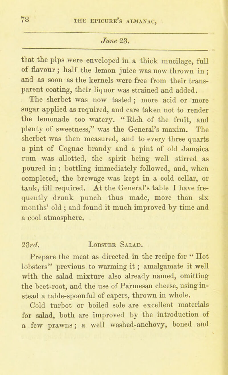 June 23. that the pips were enveloped in a thick mucilage, full of flavour ; half the lemon juice was now thrown in ; and as soon as the kernels were free from their trans- parent coating, their liquor was strained and added. The sherbet was now tasted ; more acid or more sugar applied as required, and care taken not to render the lemonade too watery. “ Rich of the fruit, and plenty of sweetness,” was the General’s maxim. The sherbet was then measured, and to every three quarts a pint of Cognac brandy and a pint of old Jamaica rum was allotted, the spirit being well stirred as poured in ; bottling immediately followed, and, when completed, the brewage was kept in a cold cellar, or tank, till required. At the General’s table I have fre- quently drunk punch thus made, more than six months’ old; and found it much improved by time and a cool atmosphere. 23rd. Lobster Salad. Prepare the meat as directed in the recipe for “ Hot lobsters” previous to warming it; amalgamate it well with the salad mixture also already named, omitting the beet-root, and the use of Parmesan cheese, using in- stead a table-spoonful of capers, thrown iu whole. Cold turbot or boiled sole are excellent materials for salad, both are improved by the introduction of a few prawns; a well washed-anchovy, boned and