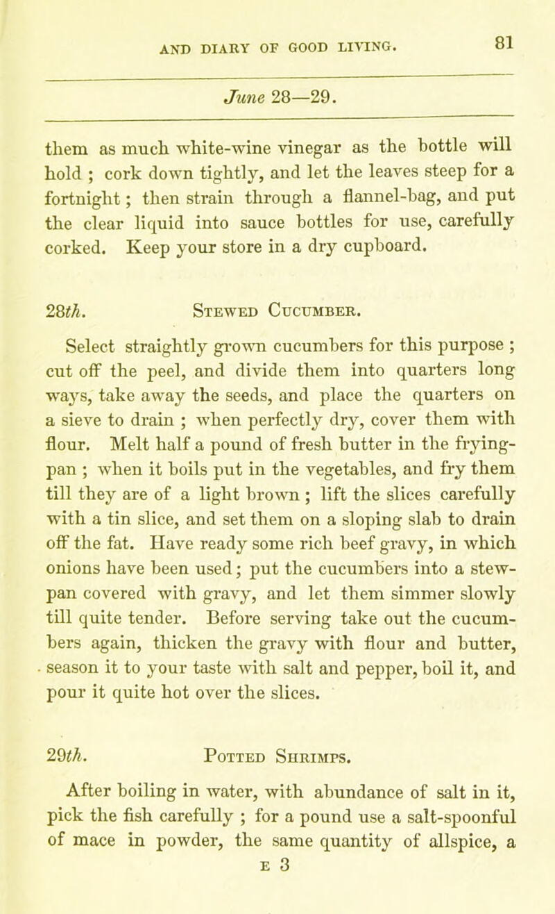 June 28—29. them as much white-wine vinegar as the bottle will hold ; cork down tightly, and let the leaves steep for a fortnight; then strain through a flannel-hag, and put the clear liquid into sauce bottles for use, carefully corked. Keep your store in a dry cupboard. 28th. Stewed Cucumber. Select straightly grown cucumbers for this purpose ; cut off the peel, and divide them into quarters long ways, take away the seeds, and place the quarters on a sieve to drain ; when perfectly dry, cover them with flour. Melt half a pound of fresh butter in the frying- pan ; when it boils put in the vegetables, and fry them till they are of a light brown ; lift the slices carefully with a tin slice, and set them on a sloping slab to drain off the fat. Have ready some rich beef gravy, in which onions have been used; put the cucumbers into a stew- pan covered with gravy, and let them simmer slowly till quite tender. Before serving take out the cucum- bers again, thicken the gravy with flour and butter, season it to your taste with salt and pepper, boil it, and pour it quite hot over the slices. 29th. Potted Shrimps. After boiling in water, with abundance of salt in it, pick the fish carefully ; for a pound use a salt-spoonful of mace in powder, the same quantity of allspice, a e 3