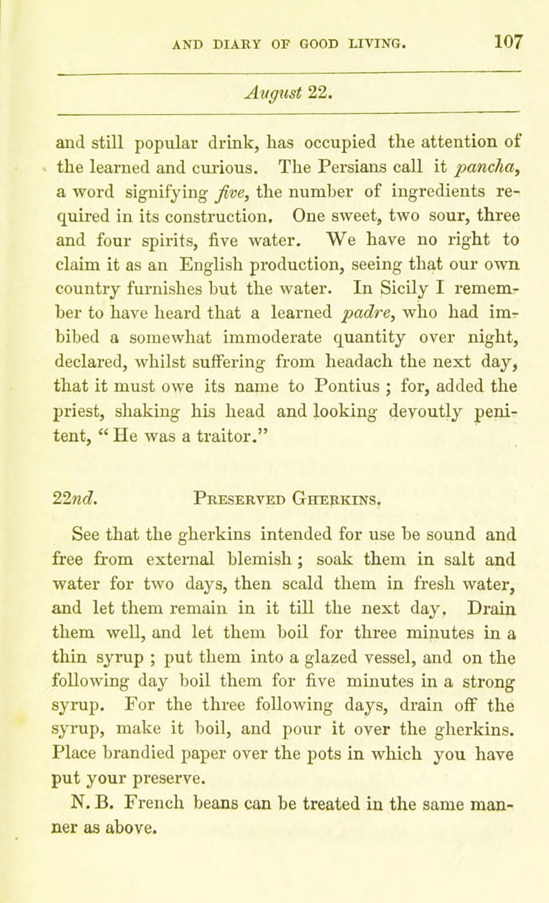 August 22. and still popular drink, lias occupied the attention of the learned and curious. The Persians call it pancha, a word signifying five, the number of ingredients re- quired in its construction. One sweet, two sour, three and four spirits, five water. We have no right to claim it as an English production, seeing that our own country furnishes but the water. In Sicily I remem- ber to have heard that a learned padre, who had im- bibed a somewhat immoderate quantity over night, declared, whilst suffering from headach the next day, that it must owe its name to Pontius ; for, added the priest, shaking his head and looking devoutly peni- tent, “ He was a traitor.” 22nd. Preserved Gherkins, See that the gherkins intended for use he sound and free from external blemish; soak them in salt and water for two days, then scald them in fresh water, and let them remain in it till the next day, Drain them well, and let them boil for three minutes in a thin syrup ; put them into a glazed vessel, and on the following day boil them for five minutes in a strong syrup. For the three following days, drain off the syrup, make it boil, and pour it over the gherkins. Place brandied paper over the pots in which you have put your preserve. N. B. French beans can he treated in the same man- ner as above.