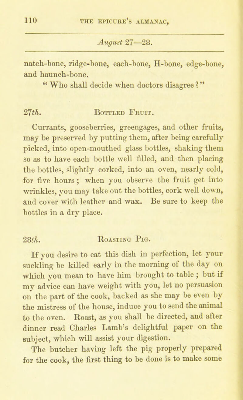 August 27—28. natcli-bone, ridge-bone, each-bone, H-bone, edge-bone, and haunch-bone. <£ Who shall decide when doctors disagree ? ” 21th. Bottled Fruit. Currants, gooseberries, greengages, and other fruits, may be preserved by putting them, after being carefully picked, into open-mouthed glass bottles, shaking them so as to have each bottle well filled, and then placing the bottles, slightly corked, into an oven, nearly cold, for five hours; when you observe the fruit get into wrinkles, you may take out the bottles, cork well down, and cover with leather and wax. Be sure to keep the bottles in a dry place. 28th. Roasting Pig. If you desire to eat this dish in perfection, let your suckling be killed early in the morning of the day on which you mean to have him brought to table ; but if my advice can have weight with you, let no persuasion on the part of the cook, backed as she may be even by the mistress of the house, induce you to send the animal to the oven. Roast, as you shall be directed, and after dinner read Charles Lamb’s delightful paper on the subject, which will assist your digestion. The butcher having left the pig properly prepared for the cook, the first thing to be done is to make some