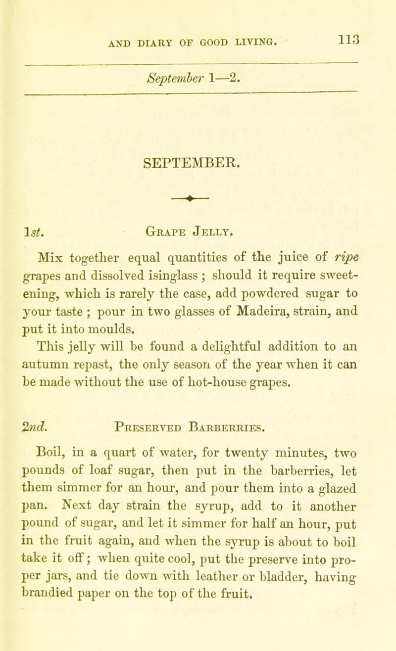 September 1—2. SEPTEMBER. —♦>— 1,?;. Grape Jelly. Mix together equal quantities of the juice of ripe grapes and dissolved isinglass ; should it require sweet- ening, which is rarely the case, add powdered sugar to your taste ; pour in two glasses of Madeira, strain, and put it into moulds. This jelly will he found a delightful addition to an autumn repast, the only season of the year when it can be made without the use of hot-house grapes. 2nd. Preserved Barberries. Boil, in a quart of water, for twenty minutes, two pounds of loaf sugar, then put in the barberries, let them simmer for an hour, and pour them into a glazed pan. Next day strain the syrup, add to it another pound of sugar, and let it simmer for half an hour, put in the fruit again, and when the syrup is about to boil take it off; when quite cool, put the preserve into pro- per jars, and tie down with leather or bladder, having brandied paper on the top of the fruit.