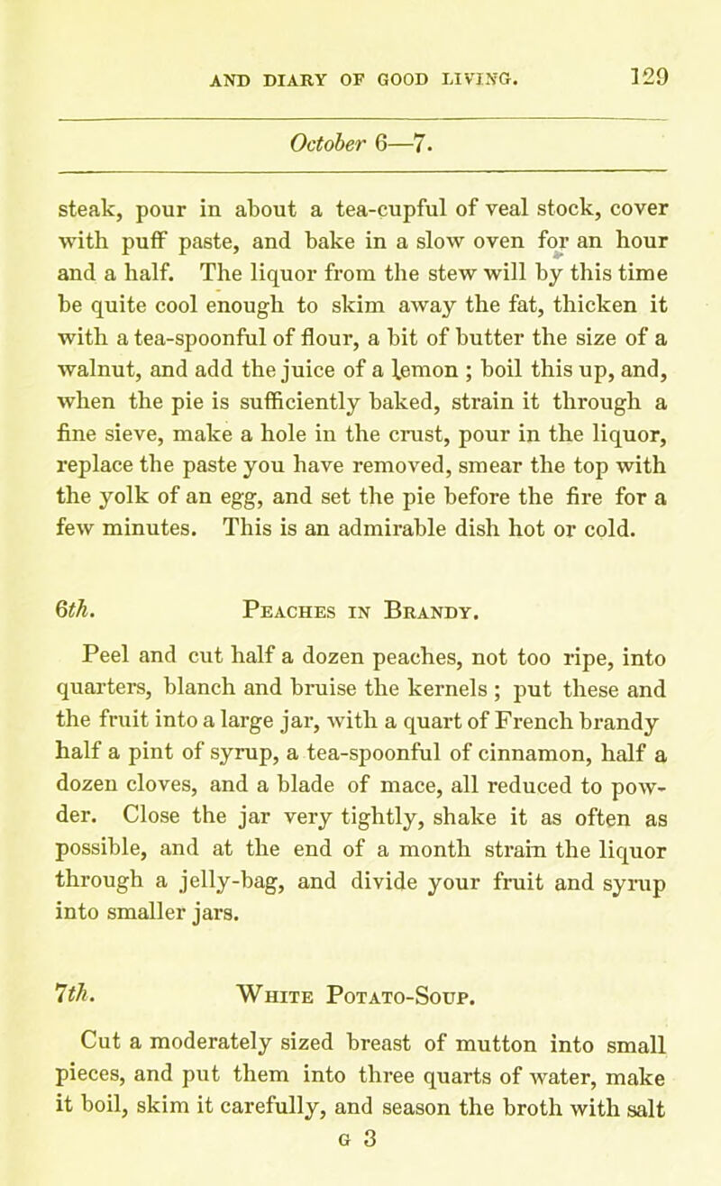 October 6—7. steak, pour in about a tea-cupful of veal stock, cover with puff paste, and bake in a slow oven for an hour and a half. The liquor from the stew will by this time be quite cool enough to skim away the fat, thicken it with a tea-spoonful of flour, a bit of butter the size of a walnut, and add the juice of a lemon ; boil this up, and, when the pie is sufficiently baked, strain it through a fine sieve, make a hole in the crust, pour in the liquor, replace the paste you have removed, smear the top with the yolk of an egg, and set the pie before the fire for a few minutes. This is an admirable dish hot or cold. 6th. Peaches in Brandy. Peel and cut half a dozen peaches, not too ripe, into quarters, blanch and bruise the kernels ; put these and the fruit into a large jar, with a quart of French brandy half a pint of syrup, a tea-spoonful of cinnamon, half a dozen cloves, and a blade of mace, all reduced to pow- der. Close the jar very tightly, shake it as often as possible, and at the end of a month strain the liquor through a jelly-bag, and divide your fruit and syrup into smaller jars. 7th. White Potato-Soup. Cut a moderately sized breast of mutton into small pieces, and put them into three quarts of water, make it boil, skim it carefully, and season the broth with salt