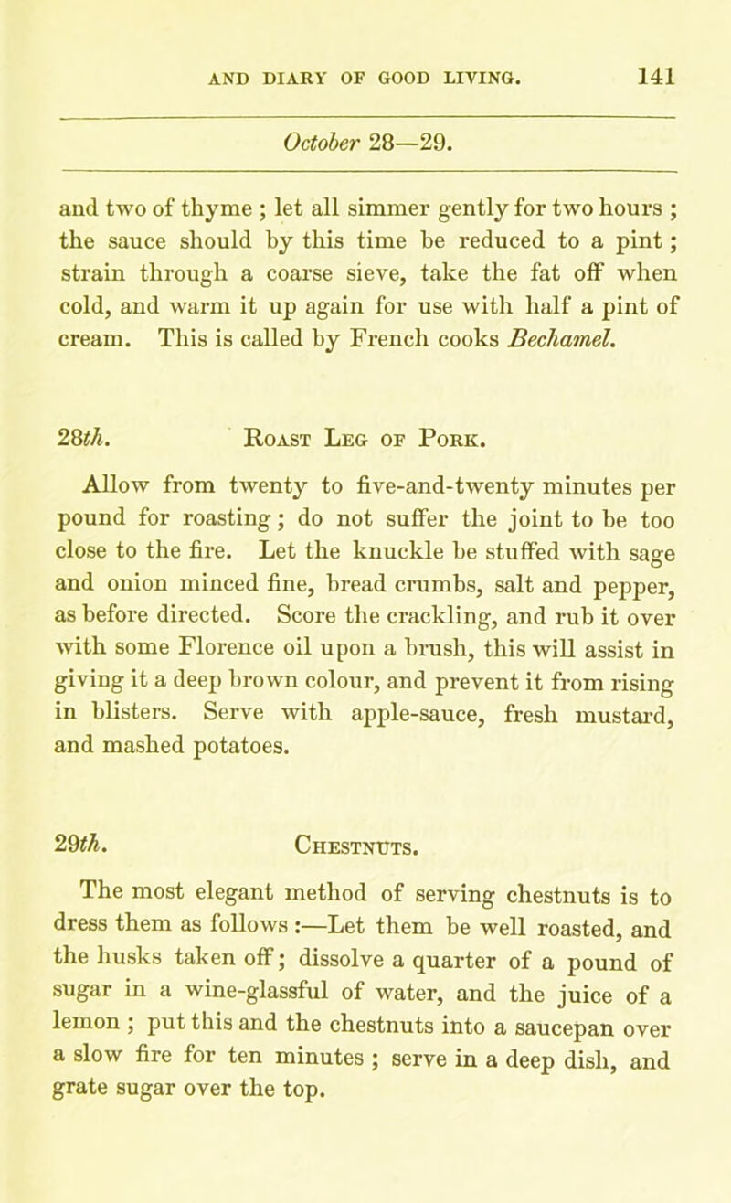 October 28—29. and two of thyme ; let all simmer gently for two hours ; the sauce should by this time be reduced to a pint; strain through a coarse sieve, take the fat off when cold, and warm it up again for use with half a pint of cream. This is called by French cooks Bechamel. 28th. Roast Leg of Pork. Allow from twenty to five-and-twenty minutes per pound for roasting; do not suffer the joint to be too close to the fire. Let the knuckle be stuffed with sage and onion minced fine, bread crumbs, salt and pepper, as before directed. Score the crackling, and rub it over with some Florence oil upon a brush, this will assist in giving it a deep brown colour, and prevent it from rising in blisters. Serve with apple-sauce, fresh mustard, and mashed potatoes. 29th. Chestnuts. The most elegant method of serving chestnuts is to dress them as follows :—Let them be well roasted, and the husks taken off; dissolve a quarter of a pound of sugar in a wine-glassful of water, and the juice of a lemon ; put this and the chestnuts into a saucepan over a slow fire for ten minutes ; serve in a deep dish, and grate sugar over the top.