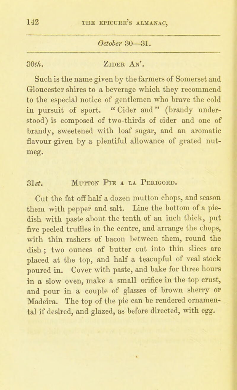October 30—31. 30#7j. Zider An’. Such is the name given by the farmers of Somerset and Gloucester shires to a beverage which they recommend to the especial notice of gentlemen who brave the cold in pursuit of sport. “ Cider and ” (brandy under- stood) is composed of two-thirds of cider and one of brandy, sweetened with loaf sugar, and an aromatic flavour given by a plentiful allowance of grated nut- meg. 31s#. Mutton Pie a la Perigord. Cut the fat off half a dozen mutton chops, and season them with pepper and salt. Line the bottom of a pie- dish with paste about the tenth of an inch thick, put five peeled truffles in the centre, and arrange the chops, with thin rashers of bacon between them, round the dish ; two ounces of butter cut into thin slices are placed at the top, and half a teacupful of veal stock poured in. Cover with paste, and bake for three hours in a slow oven, make a small orifice in the top crust, and pour in a couple of glasses of brown sherry or Madeira. The top of the pie can be rendered ornamen- tal if desired, and glazed, as before directed, with egg.