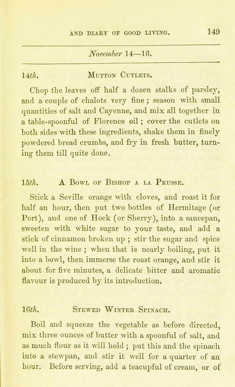 November 14—16. \4tth. Mutton Cutlets. Chop the leaves off half a dozen stalks of parsley, and a couple of chalots very fine ; season with small quantities of salt and Cayenne, and mix all together in a table-spoonful of Florence oil; cover the cutlets on both sides with these ingredients, shake them in finely powdered bread crumbs, and fry in fresh butter, turn- ing them till quite done. 15th. A Bowl of Bishop a la Prusse. Stick a Seville orange with cloves, and roast it for half an hour, then put two bottles of Hermitage (or Port), and one of Hock (or Sherry), into a saucepan, sweeten with white sugar to your taste, and add a stick of cinnamon broken up ; stir the sugar and spice well in the wine ; when that is nearly boiling, put it into a bowl, then immerse the roast orange, and stir it about for five minutes, a delicate bitter and aromatic flavour is produced by its introduction. 16th. Stewed Winter Spinach. Boil and squeeze the vegetable as before directed, mix three ounces of butter with a spoonful of salt, and as much flour as it will hold ; put this and the spinach into a stewpan, and stir it well for a quarter of an hour. Before serving, add a teacupful of cream, or of