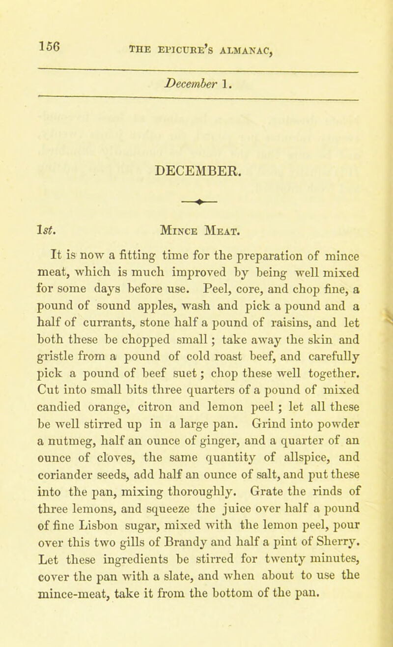 December 1. DECEMBER. —♦— Is#. Mince Meat. It is now a fitting time for the preparation of mince meat, which is much improved by being well mixed for some days before use. Peel, core, and chop fine, a pound of sound apples, wash and pick a pound and a half of currants, stone half a pound of raisins, and let both these he chopped small; take away the skin and gristle from a pound of cold roast beef, and carefully pick a pound of beef suet; chop these well together. Cut into small hits three quarters of a pound of mixed candied orange, citron and lemon peel; let all these be well stirred up in a large pan. Grind into powder a nutmeg, half an ounce of ginger, and a quarter of an ounce of cloves, the same quantity of allspice, and coriander seeds, add half an ounce of salt, and put these into the pan, mixing thoroughly. Grate the rinds of three lemons, and squeeze the juice over half a pound of fine Lisbon sugar, mixed with the lemon peel, pour over this two gills of Brandy and half a pint of Sherry. Let these ingredients he stirred for twenty minutes, cover the pan with a slate, and when about to use the mince-meat, take it from the bottom of the pan.