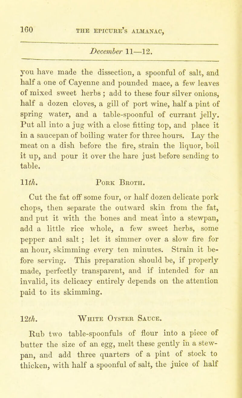 December 11—12. you have made the dissection, a spoonful of salt, and half a one of Cayenne and pounded mace, a few leaves of mixed sweet herbs ; add to these four silver onions, half a dozen cloves, a gill of port wine, half a pint of spring water, and a table-spoonful of currant jelly. Put all into a jug with a close fitting top, and place it in a saucepan of boiling water for three hours. Lay the meat on a dish before the fire, strain the liquor, boil it up, and pour it over the hare just before sending to table. 11 tli. Pork Broth. Cut the fat off some four, or half dozen delicate pork chops, then separate the outward skin from the fat, and put it with the hones and meat into a stewpan, add a little rice whole, a few sweet herbs, some pepper and salt ; let it simmer over a slow fire for an hour, skimming every ten minutes. Strain it be- fore serving. This preparation should be, if properly made, pei-fectly transparent, and if intended for an invalid, its delicacy entirely depends on the attention paid to its skimming. 12th. White Oyster Sauce. Rub two table-spoonfuls of flour into a piece of butter the size of an egg, melt these gently in a stew- pan, and add three quarters of a pint of stock to thicken, with half a spoonful of salt, the juice of half