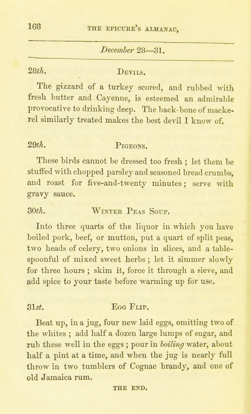 December 28—31. 28 th. Devils. The gizzard of a turkey scored, and rubbed with fresh butter and Cayenne, is esteemed an admirable provocative to drinking deep. The back-bone of macke- rel similarly treated makes the best devil I know of. These birds cannot be dressed too fresh ; let them be stuffed with chopped parsley and seasoned bread crumbs, and roast for five-and-twenty minutes; serve with gravy sauce. Into three quarts of the liquor in which you have boiled pork, beef, or mutton, put a quart of split peas, two heads of celery, two onions in slices, and a table- spoonful of mixed sweet herbs; let it simmer slowly for three hours ; skim it, force it through a sieve, and add spice to your taste before warming up for use. 315#. Egg Flip. Beat up, in a jug, four new laid eggs, omitting two of the whites ; add half a dozen large lumps of sugar, and rub these well in the eggs ; pour in boiling water, about half a pint at a time, and when the jug is nearly full throw in two tumblers of Cognac brandy, and one of old Jamaica rum. 2 9th. Pigeons. 30th. Winter Peas Soup. THE END.