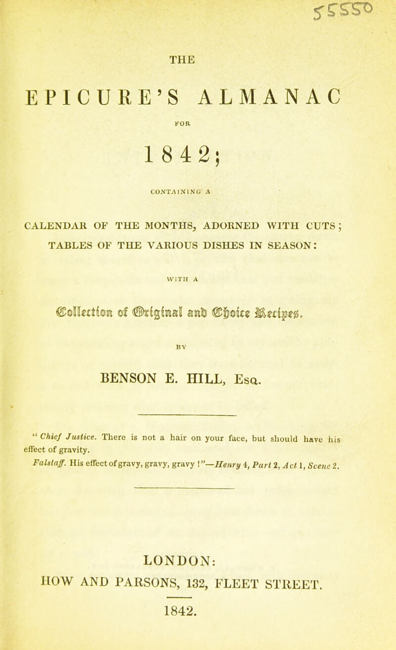 5'S'S^c THE EPICURE’S ALMANAC FOR 1 8 42; CONTAINING A CALENDAR OF THE MONTHS, ADORNED WITH CUTS ; TABLES OF THE VARIOUS DISHES IN SEASON: WITH A BY BENSON E. HILL, Esa. “ Chief Justice. There is not a hair on your face, but should have his effect of gravity. Falslaff. His effect of gravy, gravy, gravy '.—Henry 4, Part 2, Act 1, Scene 2. LONDON: HOW AND PARSONS, 132, FLEET STREET.