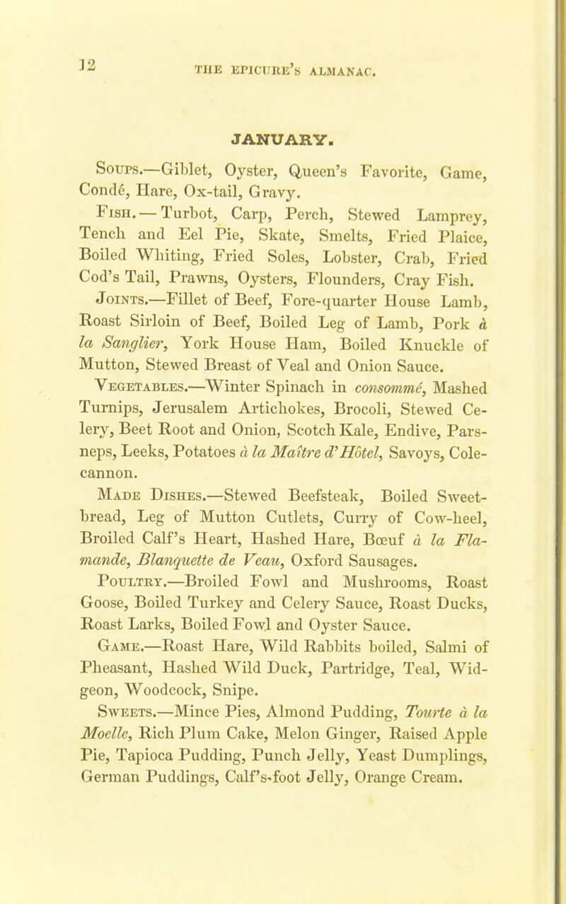 JANUARY. Sours.—Giblet, Oyster, Queen’s Favorite, Game, Cond6, Hare, Ox-tail, Gravy. Fish. — Turbot, Carp, Perch, Stewed Lamprey, Tench and Eel Pie, Skate, Smelts, Fried Plaice, Boiled Whiting, Fried Soles, Lobster, Crab, Fried Cod’s Tail, Prawns, Oysters, Flounders, Cray Fish. Joints.—Fillet of Beef, Fore-quarter House Lamb, Roast Sirloin of Beef, Boiled Leg of Lamb, Pork d la Sanglier, York House Ham, Boiled Knuckle of Mutton, Stewed Breast of Veal and Onion Sauce. Vegetables.—Winter Spinach in consomme, Mashed Turnips, Jerusalem Artichokes, Brocoli, Stewed Ce- lerjq Beet Root and Onion, Scotch Kale, Endive, Pars- neps, Leeks, Potatoes d la Maitre cVHotel, Savoys, Cole- cannon. Made Dishes.—Stewed Beefsteak, Boiled Sweet- bread, Leg of Mutton Cutlets, Curry of Cow-heel, Broiled Calf’s Heart, Hashed Hare, Boeuf a la Fla- mande, Blanquette de Veau, Oxford Sausages. Poultry.—Broiled Fowl and Mushrooms, Roast Goose, Boiled Turkey and Celery Sauce, Roast Ducks, Roast Larks, Boiled Fowl and Oyster Sauce. Game.—Roast Hare, Wild Rabbits boiled, Salmi of Pheasant, Hashed Wild Duck, Partridge, Teal, Wid- geon, Woodcock, Snipe. Sweets.—Mince Pies, Almond Pudding, Tourte d la Moelle, Rich Plum Cake, Melon Ginger, Raised Apple Pie, Tapioca Pudding, Punch Jelly, Yeast Dumplings, German Puddings, Calf’s-foot Jelly, Orange Cream.