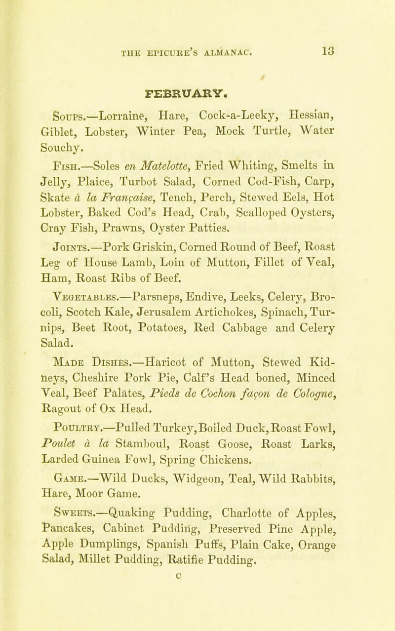 FEBRUARY. Soups.—Lorraine, Hare, Cock-a-Leeky, Hessian, Giblet, Lobster, Winter Pea, Mock Turtle, Water Soucliy. Fish.—Soles en Matelotte, Fried Whiting, Smelts in Jelly, Plaice, Turbot Salad, Corned Cod-Fish, Carp, Skate a la Fran^aise, Tench, Perch, Stewed Eels, Hot Lobster, Baked Cod’s Head, Crab, Scalloped Oysters, Cray Fish, Prawns, Oyster Patties. Joints.—Pork Griskin, Corned Round of Beef, Roast Leg of House Lamb, Loin of Mutton, Fillet of Veal, Ham, Roast Ribs of Beef. Vegetables.—Parsneps, Endive, Leeks, Celery, Bro- coli, Scotch Kale, Jerusalem Artichokes, Spinach, Tur- nips, Beet Root, Potatoes, Red Cabbage and Celery Salad. Made Dishes.—Haricot of Mutton, Stewed Kid- neys, Cheshire Pork Pie, Calf’s Head boned, Minced Veal, Beef Palates, Pieds de Cochon fagon de Cologne, Ragout of Ox Head. Poultry.—Pulled Turkey, Boiled Duck, Roast Fowl, Poidet a la Stamboul, Roast Goose, Roast Larks, Larded Guinea Fowl, Spring Chickens. Game.—Wild Ducks, Widgeon, Teal, Wild Rabbits, Hare, Moor Game. Sweets.—Quaking Pudding, Charlotte of Apples, Pancakes, Cabinet Pudding, Preserved Pine Apple, Apple Dumplings, Spanish Puffs, Plain Cake, Orange Salad, Millet Pudding, Ratifie Pudding. c
