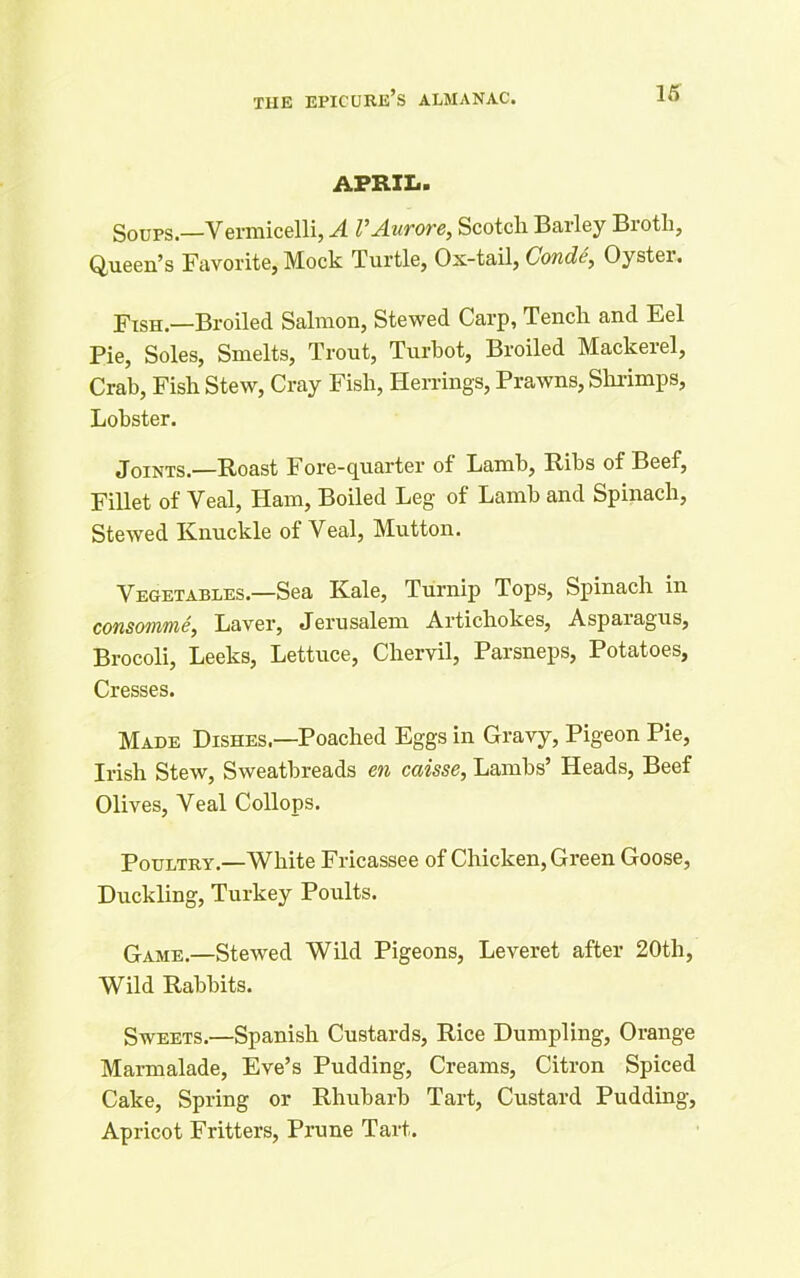 APRIL. g0UPS —Vermicelli, A VAurore, Scotch Barley Brotli, Queen’s Favorite, Mock Turtle, Ox-tail, Conde, Oyster. Fish—Broiled Salmon, Stewed Carp, Tench and Eel Pie, Soles, Smelts, Trout, Turbot, Broiled Mackerel, Crab, Fish Stew, Cray Fish, Herrings, Prawns, Shrimps, Lobster. Joints.—Roast Fore-quarter of Lamb, Ribs of Beef, Fillet of Veal, Ham, Boiled Leg of Lamb and Spinach, Stewed Knuckle of Veal, Mutton. Vegetables.—Sea Kale, Turnip Tops, Spinach in consomme, Laver, Jerusalem Artichokes, Aspaiagus, Brocoli, Leeks, Lettuce, Chervil, Parsneps, Potatoes, Cresses. Made Dishes.—Poached Eggs in Gravy, Pigeon Pie, Irish Stew, Sweatbreads en caisse, Lambs’ Heads, Beef Olives, Veal Collops. Poultry.—White Fricassee of Chicken, Green Goose, Duckling, Turkey Poults. Game.—Stewed Wild Pigeons, Leveret after 20th, Wild Rabbits. Sweets.—Spanish Custards, Rice Dumpling, Orange Marmalade, Eve’s Pudding, Creams, Citron Spiced Cake, Spring or Rhubarb Tart, Custard Pudding, Apricot Fritters, Prune Tart.