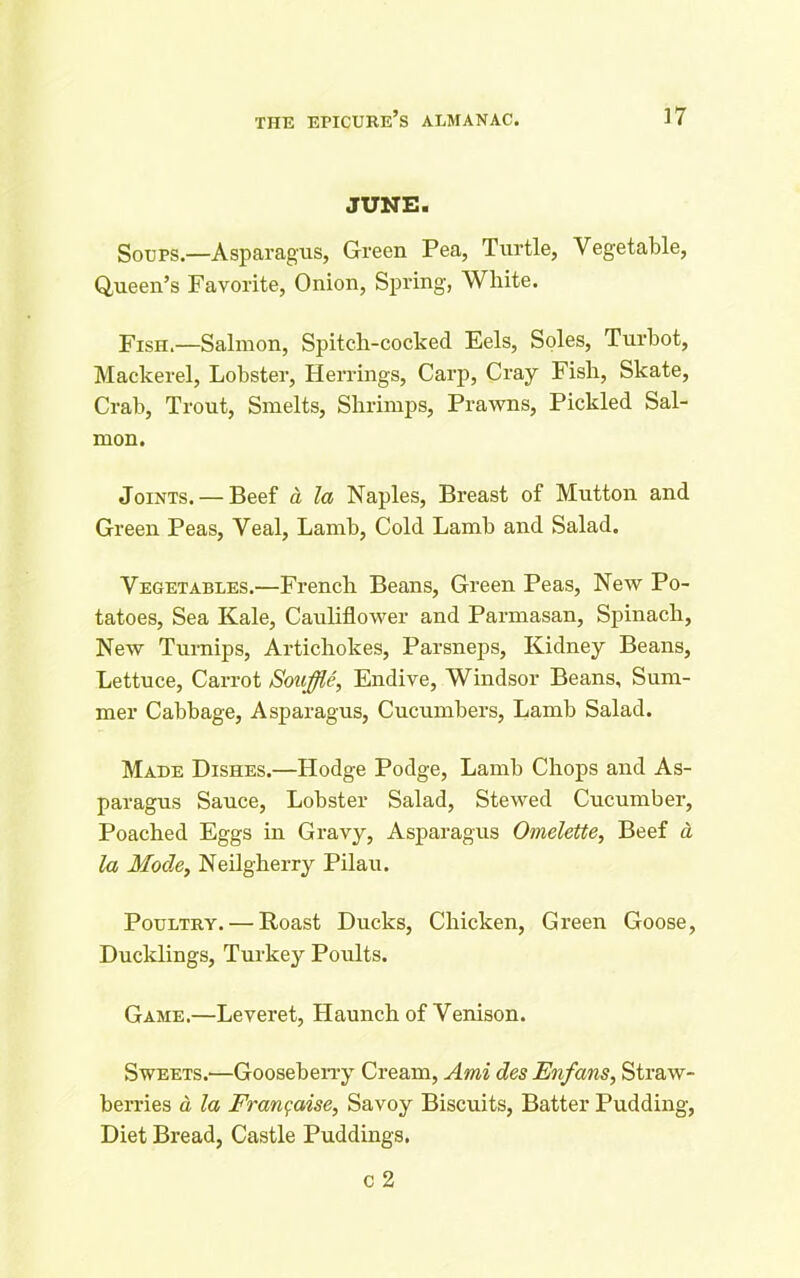 JUNE. Soups.—Asparagus, Green Pea, Turtle, Vegetable, Queen’s Favorite, Onion, Spring, White. Fish.—Salmon, Spitch-cocked Eels, Soles, Turbot, Mackerel, Lobster, Herrings, Carp, Cray Fish, Skate, Crab, Trout, Smelts, Shrimps, Prawns, Pickled Sal- mon. Joints. — Beef a la Naples, Breast of Mutton and Green Peas, Veal, Lamb, Cold Lamb and Salad. Vegetables.—French Beans, Green Peas, New Po- tatoes, Sea Kale, Cauliflower and Parmasan, Spinach, New Turnips, Artichokes, Parsneps, Kidney Beans, Lettuce, Carrot Souffle, Endive, Windsor Beans, Sum- mer Cabbage, Asparagus, Cucumbers, Lamb Salad. Made Dishes.—Hodge Podge, Lamb Chops and As- paragus Sauce, Lobster Salad, Stewed Cucumber, Poached Eggs in Gravy, Asparagus Omelette, Beef d la Mode, Neilgherry Pilau. Poultry. — Roast Ducks, Chicken, Green Goose, Ducklings, Turkey Poults. Game.—Leveret, Haunch of Venison. Sweets.—Gooseberry Cream, Ami des Enfans, Straw- berries d la Fran false, Savoy Biscuits, Batter Pudding, Diet Bread, Castle Puddings.