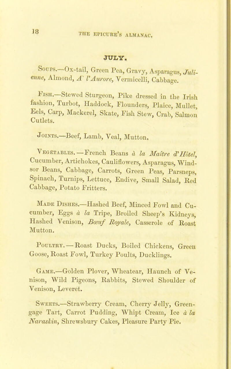JULY. Soups.—Ox-tail, Green Pea, Gravy, Asparagus, Juli- enne, Almond, A' I’Aurore, Vermicelli, Cabbage. Pish.—Stewed Sturgeon, Pike dressed in the Irish fashion, Turbot, Haddock, Flounders, Plaice, Mullet, Eels, Carp, Mackerel, Skate, Fish Stew, Crab, Salmon Cutlets. Joints.—Beef, Lamb, Veal, Mutton. Vegetables.—French Beans a la Maitre d'Hotel, Cucumber, Artichokes, Cauliflowers, Asparagus, Wind- soi Beans, Cabbage, Carrots, Green Peas, Parsneps, Spinach, Turnips, Lettuce, Endive, Small Salad, Red Cabbage, Potato Fritters. Made Dishes.—Hashed Beef, Minced Fowl and Cu- cumber, Eggs a la Tripe, Broiled Sheep’s Kidneys, Hashed Venison, Boeuf Boy ale, Casserole of Roast Mutton. Poultry. — Roast Ducks, Boiled Chickens, Green Goose, Roast Fowl, Turkey Poults, Ducklings. Game.—Golden Plover, Wheatear, Haunch of Ve- nison, Wild Pigeons, Rabbits, Stewed Shoulder of Venison, Leveret. Sweets.—Strawberry Cream, Cherry Jelly, Green- gage Tart, Carrot Pudding, Whipt Cream, Ice a la NarasJcin, Shrewsbury Cakes, Pleasure Party Pie.