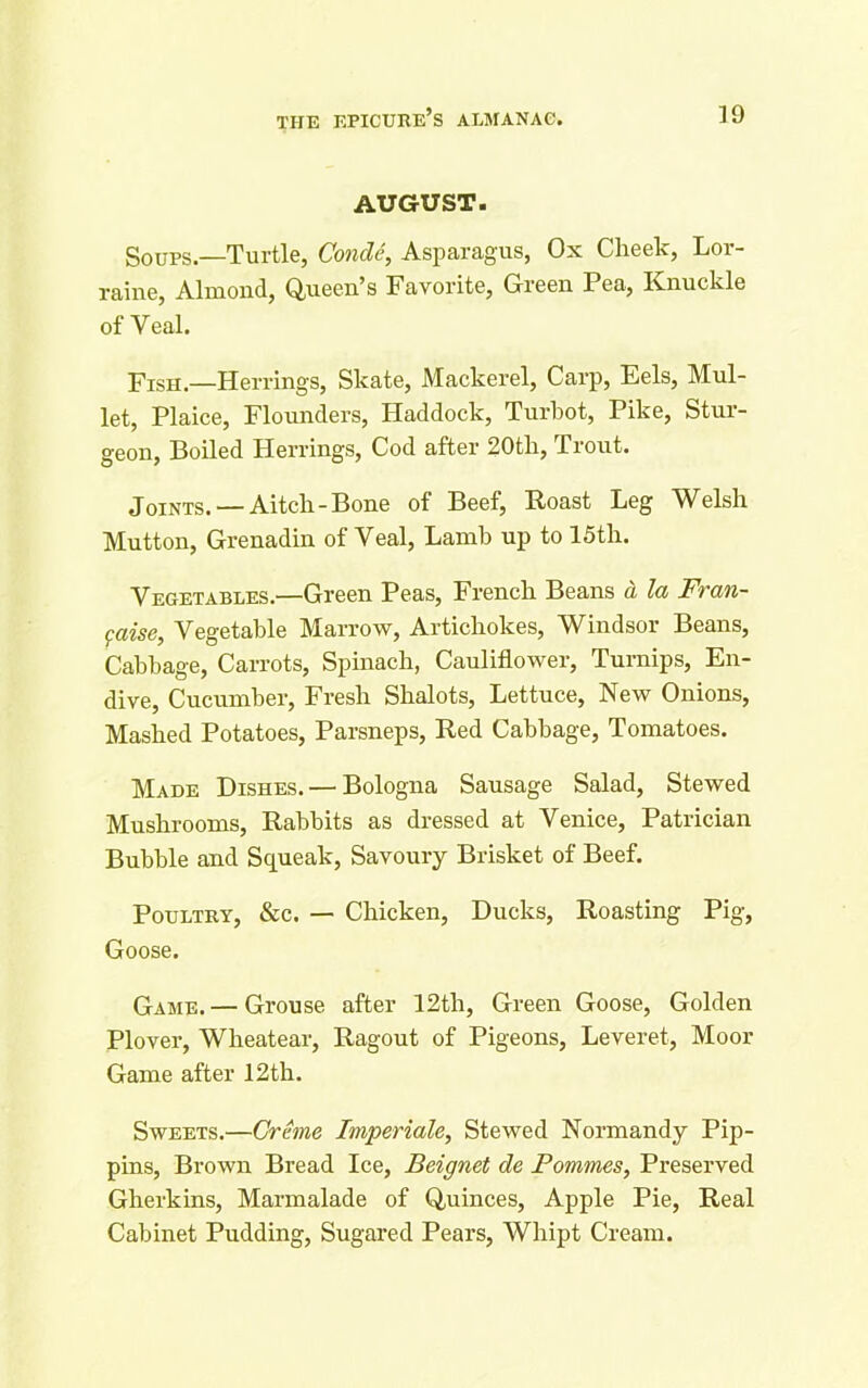 AUGUST. Soups—Turtle, Conde, Asparagus, Ox Cheek, Lor- raine, Almond, Queen’s Favorite, Green Pea, Knuckle of Veal. Fish.—Herrings, Skate, Mackerel, Carp, Eels, Mul- let, Plaice, Flounders, Haddock, Turbot, Pike, Stur- geon, Boiled Herrings, Cod after 20th, Trout. Joints. — Aitch-Bone of Beef, Roast Leg Welsh Mutton, Grenadin of Veal, Lamb up to 15th. Vegetables.—Green Peas, French Beans a la Fran- gaise, Vegetable Marrow, Artichokes, Windsor Beans, Cabbage, Carrots, Spinach, Cauliflower, Turnips, En- dive, Cucumber, Fresh Shalots, Lettuce, New Onions, Mashed Potatoes, Parsneps, Red Cabbage, Tomatoes. Made Dishes. — Bologna Sausage Salad, Stewed Mushrooms, Rabbits as dressed at Venice, Patrician Bubble and Squeak, Savoury Brisket of Beef. Poultry, &c. — Chicken, Ducks, Roasting Pig, Goose. Game.— Grouse after 12th, Green Goose, Golden Plover, Wheatear, Ragout of Pigeons, Leveret, Moor Game after 12th. Sweets.—Creme Imperiale, Stewed Normandy Pip- pins, Brown Bread Ice, Beignet de Pommes, Preserved Gherkins, Marmalade of Quinces, Apple Pie, Real Cabinet Pudding, Sugared Pears, Whipt Cream.
