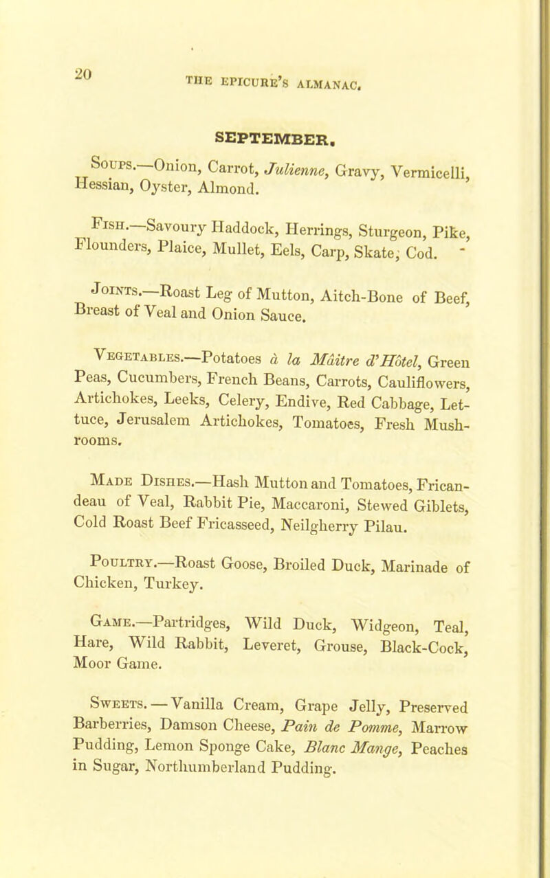 the epicure’s almanac. SEPTEMBER. Soups.—Onion, Carrot, Julienne, Gravy, Vermicelli, Hessian, Oyster, Almond. Fish.—Savoury Haddock, Herrings, Sturgeon, Pike, Flounders, Plaice, Mullet, Eels, Carp, Skate, Cod. “ Joints.—Roast Leg of Mutton, Aitch-Bone of Beef, Breast ot Veal and Onion Sauce. Vegetables.—Potatoes a la Mditre d'Hotel, Green Peas, Cucumbers, French Beans, Carrots, Cauliflowers, Aitichokes, Leeks, Celery, Endive, Red Cabbage, Let- tuce, Jerusalem Artichokes, Tomatoes, Fresh Mush- rooms. Made Dishes.—Hash Mutton and Tomatoes, Frican- deau of Veal, Rabbit Pie, Maccaroni, Stewed Giblets, Cold Roast Beef Fricasseed, Neilgherry Pilau. Poultry. Roast Goose, Broiled Duck, Marinade of Chicken, Turkey. Game.—Partridges, Wild Duck, Widgeon, Teal, Hare, Wild Rabbit, Leveret, Grouse, Black-Cock’ Moor Game. Sweets. — Vanilla Cream, Grape Jelly, Preserved Barberries, Damson Cheese, Pain de Pomme, Marrow Pudding, Lemon Sponge Cake, Blanc Mange, Peaches in Sugar, Northumberland Pudding.