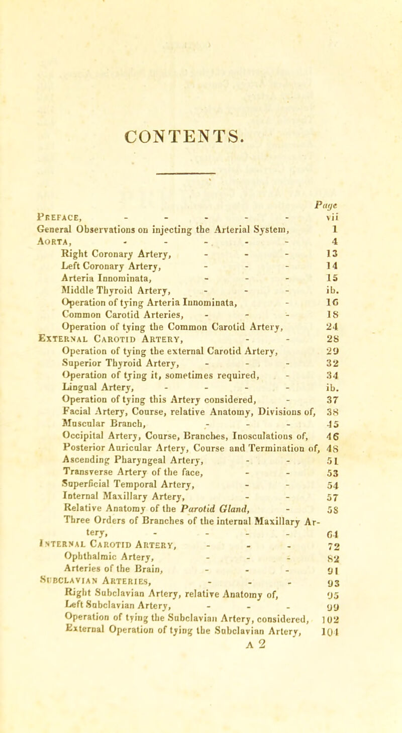 CONTENTS Page Pkeface, ----- vii General Observations on injecting the Arterial System, 1 Aorta, ----- 4 Right Coronary Artery, - - - 13 Left Coronary Artery, - - - 14 Arteria Innominata, - - - 15 Middle Thyroid Artery, - - - i[). Operation of tying Arteria Innominata, - 1C Common Carotid Arteries, - - - IS Operation of tying the Common Carotid Artery, 24 External Carotid Artery, - - 2S Operation of tying the external Carotid Artery, 20 Superior Thyroid Artery, - - - 32 Operation of tying it, sometimes required, - 34 Lingual Artery, - - - - ib. Operation of tying this Artery considered, - 37 Facial Artery, Course, relative Anatomy, Divisions of, 3S Muscular Branch, - - - 45 Occipital Artery, Course, Branches, Inosculations of, 46 Posterior Auricular Artery, Course and Termination of, 48 Ascending Pharyngeal Artery, - - 51 Transverse Artery of the face, - - 53 Superficial Temporal Artery, - - 54 Internal Maxillary Artery, - - 57 Relative Anatomy of the Parotid Gland, - 5S Three Orders of Branches of the internal Maxillary Ar- tery, - - - - c4 I STERNAL Carotid Artery, - - - 72 Ophthalmic Artery, - - , Arteries of the Brain, - - - <j| •Subclavian Arteries, - - - 93 Right Subclavian Artery, relative Anatomy of, 95 Left Subclavian Artery, - - - yy Operation of tying the Subclavian Artery, considered, ] 02 External Operation of tying the Subclavian Artery, 101 A 2