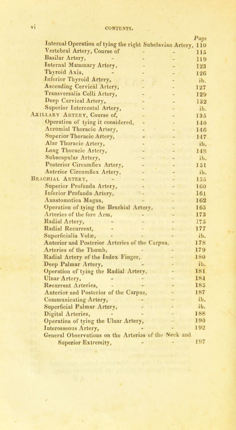 Page Internal Operation of tying tLe right Subclavian Artery, 110 Vertebral Artery, Coarse of - - 115 Basilar Artery, - - . 119 Internal Mammary Artery, - - 123 Thyroid Axis, - - - 120 Inferior Thyroid Artery, - - ib. Ascending Cervical Artery, - - 127 Transversalis Colli Artery, - - 120 Beep Cervical Artery, - - I32 Superior Intercostal Artery, - - ib. Axillary Artery, Course of, - - 135 Operation of tying it considered, - - 140 Acromial Thoracic Artery, - - 140 Superior Thoracic Artery, - - 147 Alar Thoracic Artery, - - ib. Long Thoracic Artery, - - 148 Subscapular Artery, - - ib. Posterior Circumflex Artery, - - 151 Anterior Circumflex Artery, - - ib. Brachial Artery, - - - 15.5 Superior Profunda Artery, - - 100 Inferior Profunda Artery, - - 101 Anastomotica Magna, - - 102 Operation of tying the Brachial Artery, - 105 Arteries of the fore Arm, - - ITS Radial Artery, - - - 175 Radial Recurrent, - - - 177 Superflcialis Volae, - - - ib. Anterior and Posterior Arteries of the Carpns, 1 78 Arteries of the Thumb, - - 179 Radial Artery of the Index Finger, - ISO Deep Palmar Artery, - - ib. Operation of tying the Radial Artery, - 181 Ulnar Artery, ... I84 Recurrent Arteries, ... 185 Anterior and Posterior of the Carpus, - 187 Communicating Artery, - - ib. Superficial Palmar Artery, - - ib. Digital Arteries, - - - 188 Operation of tying the Ulnar Artery, - 190 Interosseous Artery, - - 192 General Observations on the Arterios of the Neck and Superior Extremity, - - 11*7