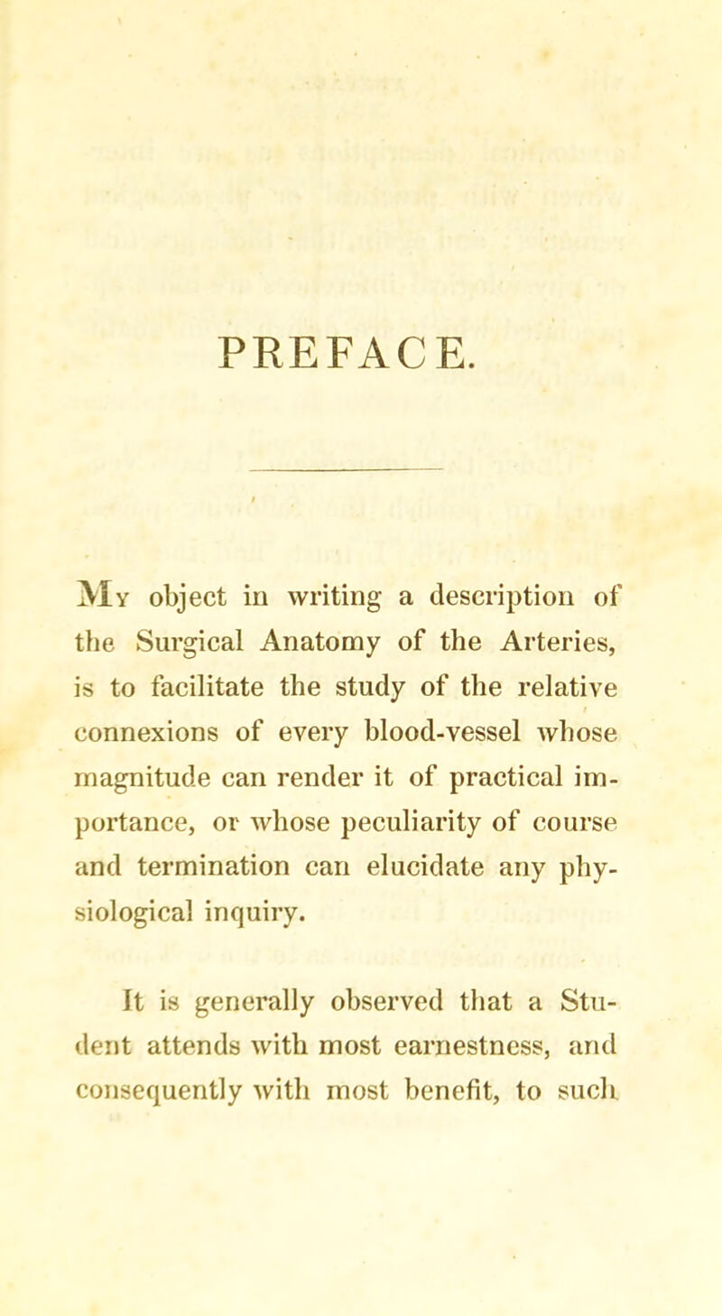 PREFACE. My object in writing a description of the Surgical Anatomy of the Arteries, is to facilitate the study of the relative connexions of every blood-vessel whose magnitude can render it of practical im- portance, or whose peculiarity of course and termination can elucidate any phy- siological inquiry. It is generally observed that a Stu- dent attends with most earnestness, and consequently with most benefit, to such