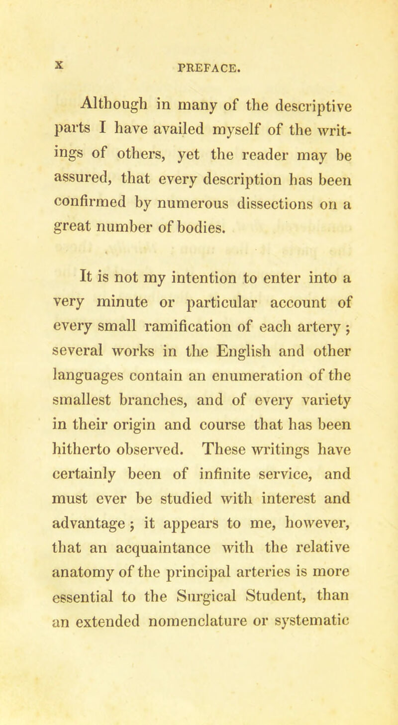 Although in many of the descriptive parts I have availed myself of the writ- ings of others, yet the reader may be assured, that every description has been confirmed by numerous dissections on a great number of bodies. It is not my intention to enter into a very minute or particular account of every small ramification of each artery ; several works in tlie English and other languages contain an enumeration of the smallest branches, and of every variety in their origin and course that has been hitherto observed. These writings have certainly been of infinite service, and must ever be studied with interest and advantage j it appears to me, however, that an acquaintance with the relative anatomy of the principal arteries is more essential to the Surgical Student, than an extended nomenclature or systematic