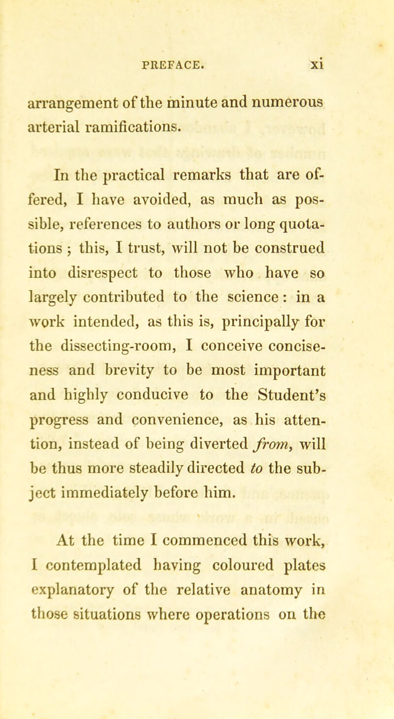 arrangement of the minute and numerous arterial ramifications. In the practical remarks that are of- fered, I have avoided, as much as pos- sible, references to authors or long quota- tions ; this, I trust, will not be construed into disrespect to those who have so largely contributed to the science: in a work intended, as this is, principally for the dissecting-room, I conceive concise- ness and brevity to be most important and highly conducive to the Student’s progress and convenience, as his atten- tion, instead of being diverted from, will be thus more steadily directed to the sub- ject immediately before him. At the time I commenced this work, I contemplated having coloured plates explanatory of the relative anatomy in those situations where operations on the