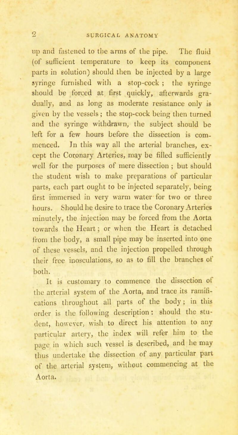9 up and fastened to tlie arms of the pipe. The fluid (of sufficient temperature to keep its component parts in solution) should then be injected by a large syringe furnished with a stop-cock ; the syringe should be /orced at first quickly, afterwards gra- dually, and as long as moderate resistance only is given by the vessels; the stop-cock being then turned and the syringe withdrawn, the subject should be left for a few hours before the dissection is com- menced. In this way all the arterial branches, ex- cept the Cotonary Arteries, may be filled sufficiently well for the purposes of mere dissection ; but should the student wish to make preparations of particular parts, each part ought to be injected separately, being first immersed in very warm water-for two or three hours. Should he desire to trace the Coronary Arteries minutely, the injection may be forced from the Aorta towards the Heart; or when the Heart is detached from the body, a small pipe may be inserted into one of these vessels, and the injection propelled through their free inosculations, so as to fill the branches of both. It is customary to commence the dissection of the arterial system of the Aorta, and trace its ramifi- cations throughout all parts of the body; in this order is the following description; should the stu- dent, however, wish to direct his attention to any particular artery, the index will refer him to the page in which such vessel is described, and he may thus undertake the dissection of any particular part of the arterial system, without commencing at the Aorta.