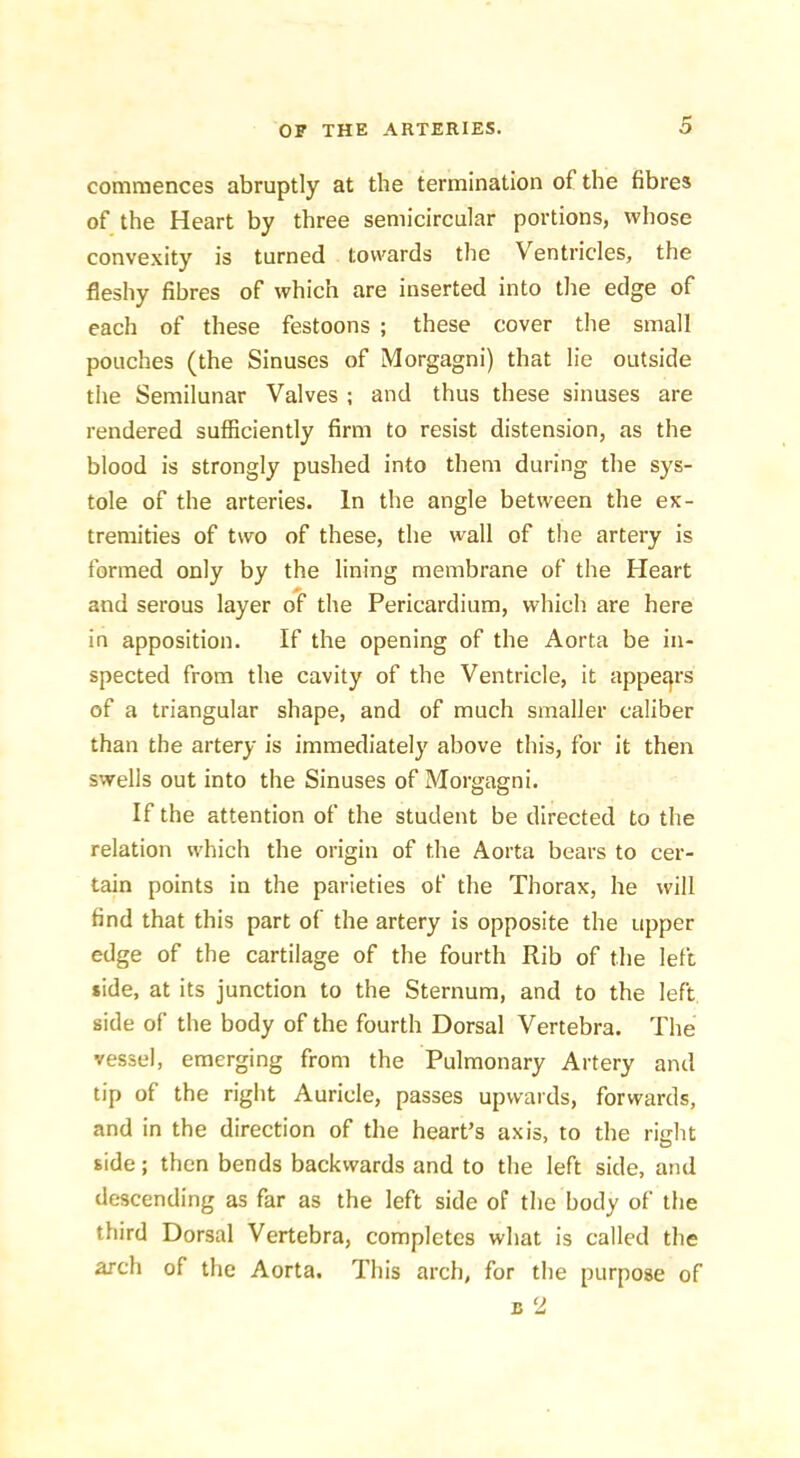 commences abruptly at the termination of the fibres of the Heart by three semicircular portions, whose convexity is turned towards the Ventricles, the fleshy fibres of which are inserted into the edge of each of these festoons ; these cover the small pouches (the Sinuses of Morgagni) that lie outside the Semilunar Valves ; and thus these sinuses are rendered sufficiently firm to resist distension, as the blood is strongly pushed into them during the sys- tole of the arteries. In the angle between the ex- tremities of two of these, the wall of the artery is formed only by the lining membrane of the Heart and serous layer of the Pericardium, which are here in apposition. If the opening of the Aorta be in- spected from the cavity of the Ventricle, it appe£}rs of a triangular shape, and of much smaller caliber than the artery is immediately above this, for it then swells out into the Sinuses of Morgagni. If the attention of the student be directed to the relation which the origin of the Aorta bears to cer- tain points in the parieties of the Thorax, he will find that this part of the artery is opposite the upper edge of the cartilage of the fourth Rib of the left side, at its junction to the Sternum, and to the left side of the body of the fourth Dorsal Vertebra. The vessel, emerging from the Pulmonary Artery and tip of the right Auricle, passes upwards, forwards, and in the direction of the heart’s axis, to the right side; then bends backwards and to the left side, and descending as far as the left side of the body of the third Dorsal Vertebra, completes what is called the arch of the Aorta. This arch, for the purpose of