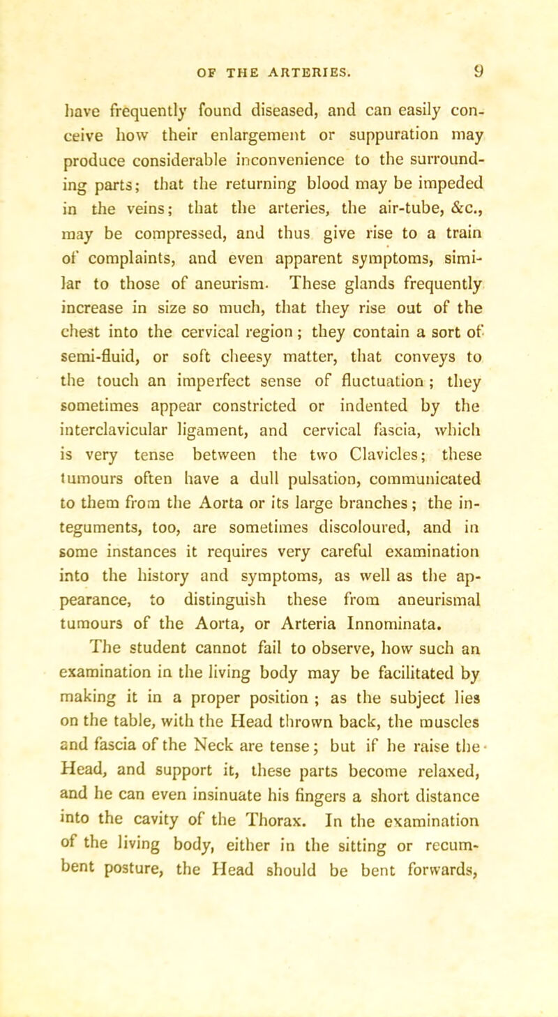 have frequently found diseased, and can easily con- ceive how their enlargement or suppuration may produce considerable inconvenience to the surround- ing parts; that the returning blood may be impeded in the veins; that the arteries, the air-tube, &c., may be compressed, and thus give rise to a train of complaints, and even apparent symptoms, simi- lar to those of aneurism. These glands frequently increase in size so much, that they rise out of the chest into the cervical region; they contain a sort of semi-fluid, or soft cheesy matter, that conveys to the touch an imperfect sense of fluctuation ; they sometimes appear constricted or indented by the interclavicular ligament, and cervical fascia, which is very tense between the two Clavicles; these tumours often have a dull pulsation, communicated to them from the Aorta or its large branches; the in- teguments, too, are sometimes discoloured, and in some instances it requires very careful examination into the history and symptoms, as well as the ap- pearance, to distinguish these from aneurismal tumours of the Aorta, or Arteria Innominata. The student cannot fail to observe, how such an examination in the living body may be facilitated by making it in a proper position ; as the subject lies on the table, with the Head thrown back, the muscles and fascia of the Neck are tense; but if be raise the- Head, and support it, these parts become relaxed, and he can even insinuate his fingers a short distance into the cavity of the Thorax. In the examination of the living body, either in the sitting or recum- bent posture, the Head should be bent forwards,