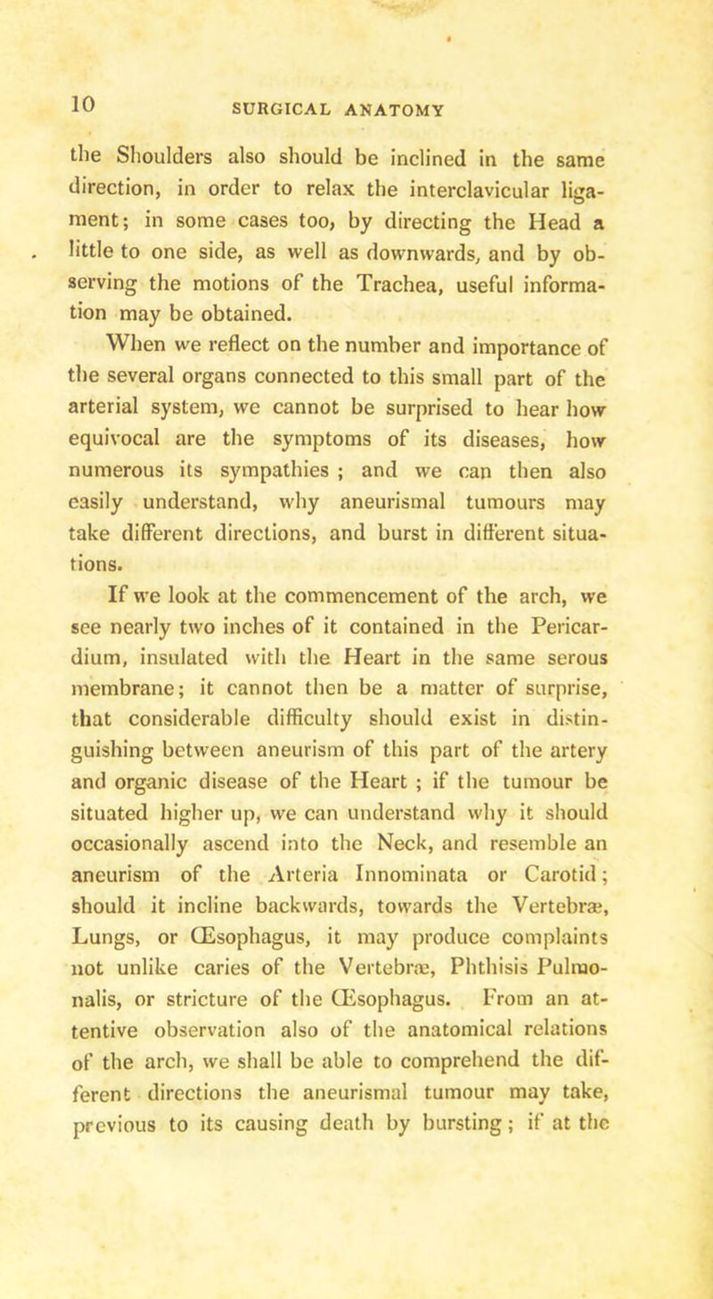 the Shoulders also should be inclined in the same direction, in order to relax the interclavicular liga- ment; in some cases too, by directing the Head a little to one side, as well as downwards, and by ob- serving the motions of the Trachea, useful informa- tion may be obtained. When we reflect on the number and importance of the several organs connected to this small part of the arterial system, we cannot be surprised to hear how equivocal are the symptoms of its diseases, how numerous its sympathies ; and we can then also easily understand, why aneurismal tumours may take different directions, and burst in different situa- tions. If we look at the commencement of the arch, we see nearly two inches of it contained in the Pericar- dium, insulated with the Heart in the same serous membrane; it cannot then be a matter of surprise, that considerable difficulty should exist in distin- guishing between aneurism of this part of the artery and organic disease of the Heart ; if the tumour be situated higher up, we can understand why it should occasionally ascend into the Neck, and resemble an aneurism of the Arteria Innominata or Carotid; should it incline backwards, towards the Vertebra?, Lungs, or CEsophagus, it may produce complaints not unlike caries of the Vertebrae, Phthisis Pulrao- nalis, or stricture of the CEsophagus. From an at- tentive observation also of the anatomical relations of the arch, we shall be able to comprehend the dif- ferent directions the aneurismal tumour may take, previous to its causing death by bursting; if at the