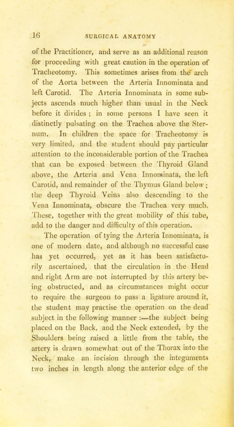 of the Practitioner, and serve as an additional reason for proceeding with great caution in the operation of Tracheotomy. This sometimes arises from the' arch of the Aorta between the Arteria Innominata and left Carotid. The Arteria Innominata in some sub- jects ascends much higher than usual in the Neck before it divides ; in some persons I have seen it distinctly pulsating on the Trachea above the Ster- num. In children the space for Tracheotomy is very limited, and the student should pay particular attention to the inconsiderable portion of the Trachea that can be exposed between the Thyroid Gland above, the Arteria and Vena Innominata, the left Carotid, and remainder of the Thymus Gland below; the deep Thyroid Veins also descending to the Vena Innominata, obscure the Trachea very much. These, together with the great mobility of this tube, add to the danger and difficulty of this operation. The operation of tying the Arteria Innominata, is one of modern date, and although no successful case has yet occurred, yet as it has been satisfacto- rily ascertained, that the circulation in the Head and right Arm are not interrupted by this artery be- ing obstructed, and as circumstances might occur to require the surgeon to pass a ligature around it, the student may practise the operation on the dead subject in the following manner :—the subject being placed on the Back, and the Neck extended, by the Shoulders being raised a little from the table, the artery is drawn somewhat out of the Thorax into the Neck, make an incision through the integuments two inches in length along the anterior edge of the