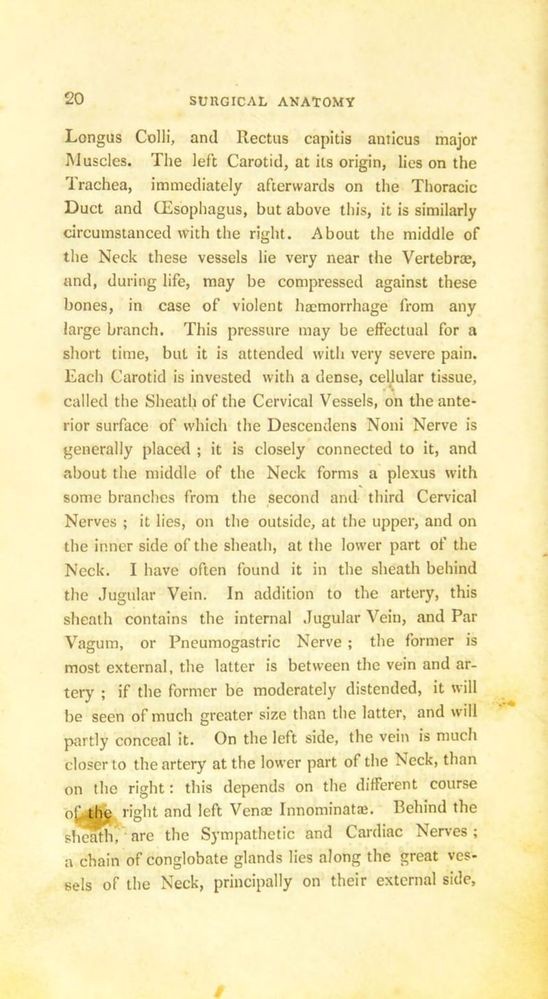 Longus Colli, and Rectus capitis anticus major IMuscles. The left Carotid, at its origin, lies on the Trachea, immediately afterwards on the Thoracic Duct and CEsophagus, but above this, it is similarly circumstanced with the right. About the middle of the Neck these vessels lie very near the Vertebrae, and, during life, may be compressed against these bones, in case of violent haemorrhage from any large branch. This pressure may be effectual for a short time, but it is attended with very severe pain. Each Carotid is invested with a dense, cellular tissue, called the Sheath of the Cervical Vessels, on the ante- rior surface of which the Descendens Noni Nerve is generally placerl ; it is closely connected to it, and about the middle of the Neck forms a plexus with some branches from the second and third Cervical Nerves ; it lies, on the outside, at the upper, and on the inner side of the sheath, at the lower part of the Neck. I have often found it in the sheath behind the Jugular Vein. In addition to the artery, this sheath contains the internal Jugular Vein, and Par Vagum, or Pneumogastric Nerve ; the former is most external, the latter is between the vein and ar- tery ; if the former be moderately distended, it will be seen of much greater size than the latter, and will partly conceal it. On the left side, the vein is much closer to the artery at the lower part of the Neck, than on the right: this depends on the different course right and left Venae Innominat®. Behind the sheath^ are the Sympathetic and Cardiac Nerves ; a chain of conglobate glands lies along the great ves- sels of the Neck, principally on their external side. t