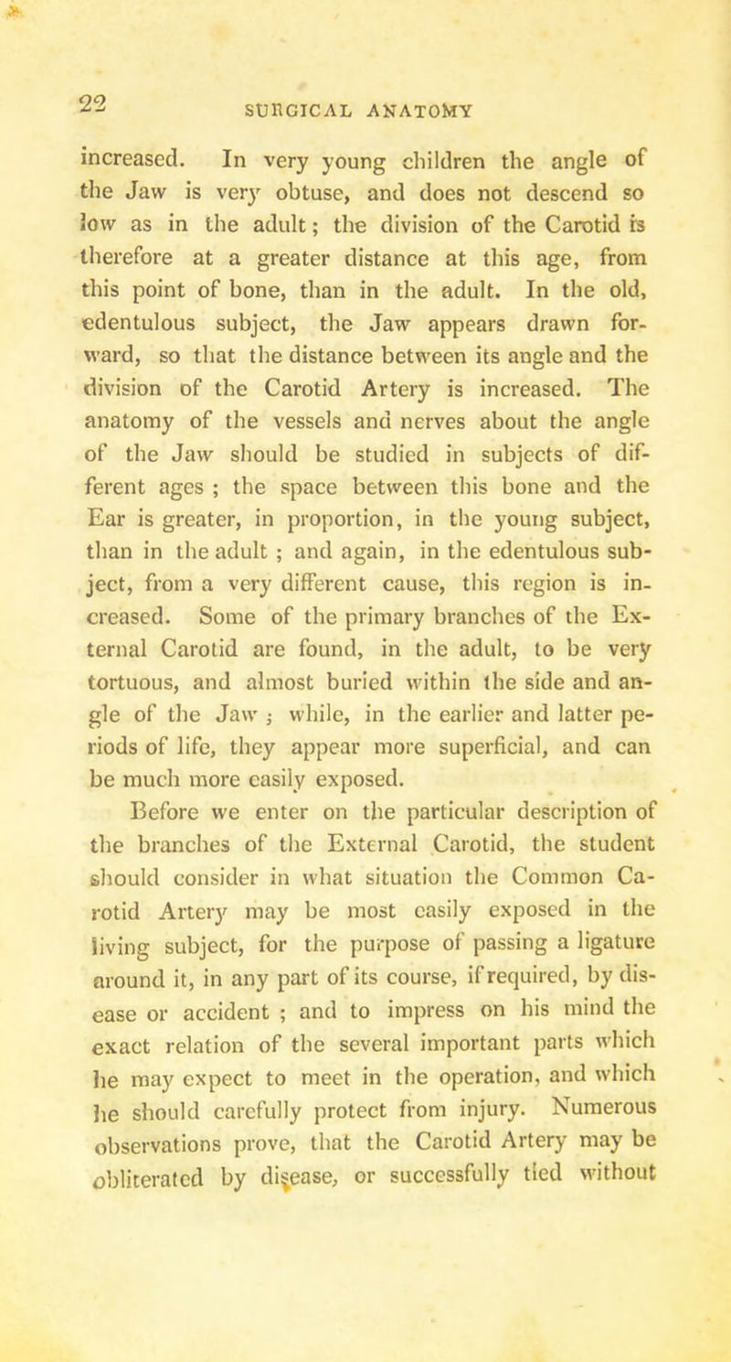 increased. In very young children the angle of the Jaw is ver}^ obtuse, and does not descend so low as in the adult; the division of the Carotid b therefore at a greater distance at this age, from this point of bone, than in the adult. In the old, edentulous subject, the Jaw appears drawn for- ward, so that the distance between its angle and the division of the Carotid Artery is increased. The anatomy of the vessels and nerves about the angle of the Jaw should be studied in subjects of dif- ferent ages ; the space between this bone and the Ear is greater, in proportion, in the young subject, than in the adult ; and again, in the edentulous sub- ject, from a very different cause, this region is in- creased. Some of the primary branches of the Ex- ternal Carotid are found, in the adult, to be very tortuous, and almost buried within the side and an- gle of the Jaw j while, in the earlier and latter pe- riods of life, they appear more superficial, and can be much more easily exposed. Before we enter on the particular description of the branches of the External Carotid, the student should consider in what situation the Common Ca- rotid Artery may be most easily exposed in the living subject, for the purpose of passing a ligature mound it, in any part of its course, if required, by dis- ease or accident ; and to impress on his mind the exact relation of the several important parts which he may expect to meet in the operation, and which he should carefully protect from injury. Numerous observations prove, that the Carotid Artery may be obliterated by diijease, or successfully tied without