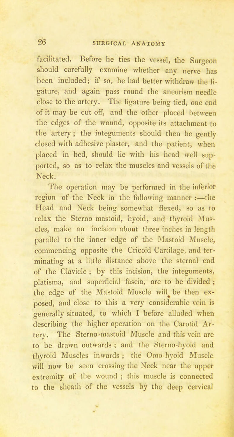 facilitated. Before he ties the vessel, the Surgeon should carefully examine whether any nerve has been included; if so, he had better withdraw the li- gature, and again pass round the aneurism needle close to the artery. The ligature being tied, one end of it may be cut off, and the other placed between the edges of the wound, opposite its attachment to the artery; the integuments should then be gently closed with adhesive plaster, and the patient, when placed in bed, should lie with his head well sup- ported, so as to relax the muscles and vessels of the Neck. The operation may be performed in the inferior region of the Neck in the following manner :—the Head and Neck being somewhat flexed, so as to relax the Sterno mastoid, hyoid, and thyroid Mus- cles, make an incision about three inches in length parallel to the inner edge of tlie Mastoid Muscle, commencing opposite the Cricoid Cartilage, and ter- minating at a little distance above the sternal end of the Clavicle ; by this incision, the integuments, platisma, and superficial fascia, are to be divided ; the edge of the Mastoid Muscle wiil^ be then ex- posed, and close to this a very considerable vein is generally situated, to which I before alluded when describing the higher operation on the Carotid Ar- tery. The Sterno-mastoid Muscle and this vein are to be drawn outwards ; and the Sterno-hyoid and thyroid Muscles inwards ; the Omo-hyoid Muscle will now be seen crossing the Neck near the upper extremity of the wound ; this muscle is connected to the sheath of the vessels by the deep cervical