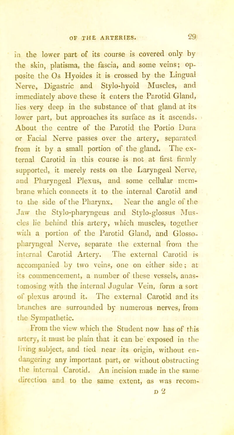 in the lower part of its course is covered only by the skin, platisma, the fascia, and some veins; op- posite the Os Hyoides it is crossed by the Lingual Nerve, Digastric and Stylo-hyoid Muscles, and immediately above these it enters the Parotid Gland, lies very deep in the substance of that gland at its lower part, but approaches its surface as it ascends. About the centre of the Parotid the Portio Dura or Facial Nerve passes over the artery, separated from it by a small portion of the gland. The ex- ternal Carotid in this course is not at first firmly supported, it merely rests on the Laryngeal Nerve, and Pharyngeal Plexus, and some cellular mem- brane which connects it to the internal Carotid and to the side of the Pharynx. Near the angle of the Jaw the Stylo-pharyngeus and Stylo-glossus Mus- cles lie behind this artery, which muscles, together widi a portion of the Parotid Gland, and Glosso- pharyngeal Nerve, separate the external from the internal Carotid Artery. The external Carotid is accompanied by two veins, one on either side; at its commencement, a number of these vessels, anas- tomosing with the internal Jugular Vein, form a sort of plexus around it. The external Carotid and its branches are surrounded by numerous nerves, from the Sympathetic. From the view which the Student now has of this artery, it must be plain that it can be exposed in the living subject, and lied near its origin, without en- dangering any important part, or without obstructing the internal Carotid. An incision made in the same direction and to the same extent, as was reeom-