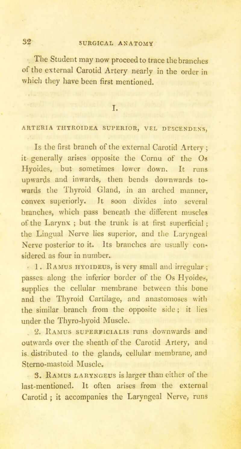 The Student may now proceed to trace the brandies of the external Carotid Artery nearly in the order in which they have been first mentioned. I. ARTIiRIA THYROIDEA SUPERIOR, VEL DESCENDENS, Is the first branch of the external Carotid Artery ; it generally arises opposite the Cornu of the Os Hyoides, but sometimes lower down. It runs upwards and inwards, then bends downwards to- wards the Thyroid Gland, in an arched manner, convex superiorly. It soon divides into several branches, which pass beneatli the different muscles of the Larynx ; but the trunk is at first superficial ; the Lingual Nerve lies superior, and the Laryngeal Nerve posterior to it. Its branches are usually con- sidered as four in number. < 1. Ramus hyoideus, is very small and irregular ; passes along the inferior border of the Os Hyoides, supplies the cellular membrane between this bone and the Thyroid Cartilage, and anastomoses with the similar branch from the opposite side; it lies under the Thyro-hyoid Muscle. 2. Ramus superficialis runs downwards and outwards over the sheath of the Carotid Artery, and is. distributed to the glands, cellular membrane, and Sterno-mastoid Muscle, 3. Ramus laryngeus is larger than either of the last-mentioned. It often arises from the external Carotid ; it accompanies the Laryngeal Nerve, runs