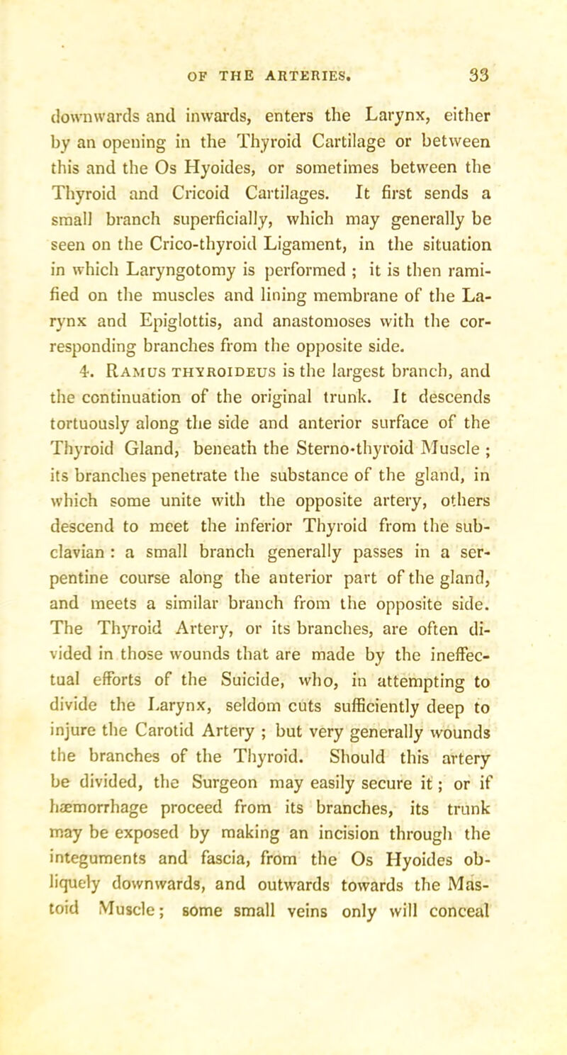 downwards and inwards, enters the Larynx, either by an opening in the Thyroid Cartilage or between this and the Os Hyoides, or sometimes between the Thyroid and Cricoid Cartilages. It first sends a small branch superficially, which may generally be seen on the Crico-thyroid Ligament, in the situation in which Laryngotomy is performed ; it is then rami- fied on the muscles and lining membrane of the La- rynx and Epiglottis, and anastomoses with the cor- responding branches from the opposite side. 4. Ramus thyroideus is the largest branch, and the continuation of the original trunk. It descends tortuously along the side and anterior surface of the Thyroid Gland, beneath the Sterno-thyroid Muscle ; its branches penetrate the substance of the gland, in which some unite with the opposite artery, others descend to meet the inferior Thyroid from the sub- clavian : a small branch generally passes in a ser- pentine course along the anterior part of the gland, and meets a similar branch from the opposite side. The Thyroid Artery, or its branches, are often di- vided in those wounds that are made by the ineffec- tual efforts of the Suicide, vvho, in attempting to divide the Larynx, seldom cuts sufficiently deep to injure the Carotid Artery ; but very generally wounds the branches of the Thyroid. Should this artery be divided, the Surgeon may easily secure it; or if haemorrhage proceed from its branches, its trunk may be exposed by making an incision through the integuments and fascia, from the Os Hyoides ob- liquely downwards, and outwards towards the Mas- toid Muscle; some small veins only will conceal