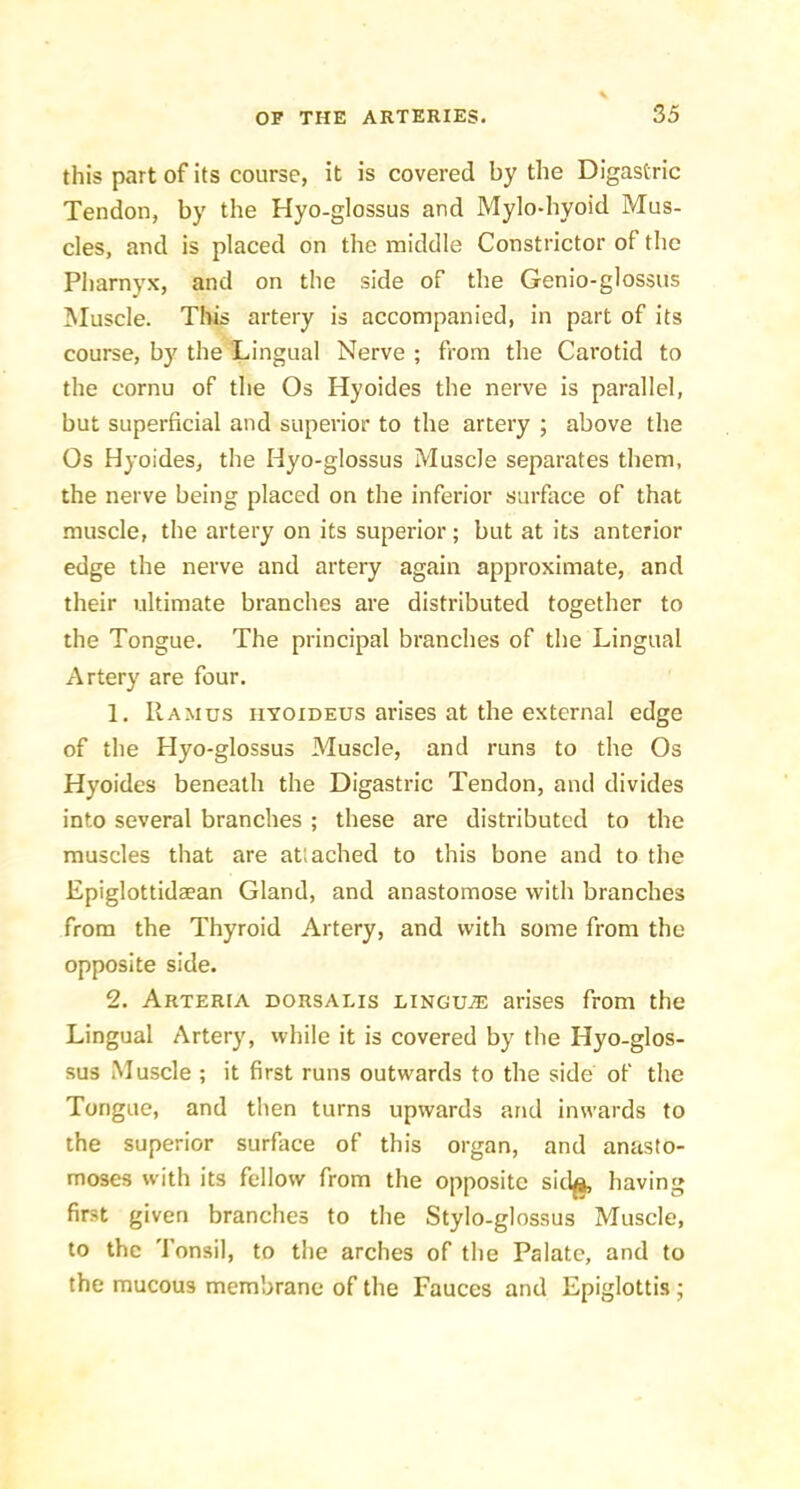 this part of its course, it is covered by the Digastric Tendon, by the Hyo-glossus and Mylo-hyoid Mus- cles, and is placed on the middle Constrictor of the Pharnyx, and on the side of the Genio-glossus Muscle. Tills artery is accompanied, in part of its course, by the Lingual Nerve ; from the Carotid to the cornu of the Os Hyoides the nerve is parallel, but superficial and superior to the artery ; above the Os Hyoides, the Hyo-glossus Muscle separates them, the nerve being placed on the inferior surface of that muscle, the artery on its superior; but at its anterior edge the nerve and artery again approximate, and their ultimate branches are distributed together to the Tongue. The principal branches of the Lingual Artery are four. 1. Ramus hyoideus arises at the external edge of the Hyo-glossus Muscle, and runs to the Os Hyoides beneath the Digastric Tendon, and divides into several branches ; these are distributed to the muscles that are at! ached to this bone and to the Epiglottidaean Gland, and anastomose with branches from the Thyroid Artery, and with some from the opposite side. 2. Arteria dorsalis lingu.® arises from the Lingual Artery, while it is covered by the Hyo-glos- sus Muscle ; it first runs outwards to the side of the Tongue, and then turns upwards and inwards to the superior surface of this organ, and anasto- moses with its fellow from the opposite sid^ having first given branches to the Stylo-glossus Muscle, to the Tonsil, to the arches of the Palate, and to the mucous membrane of the Fauces and Epiglottis ;