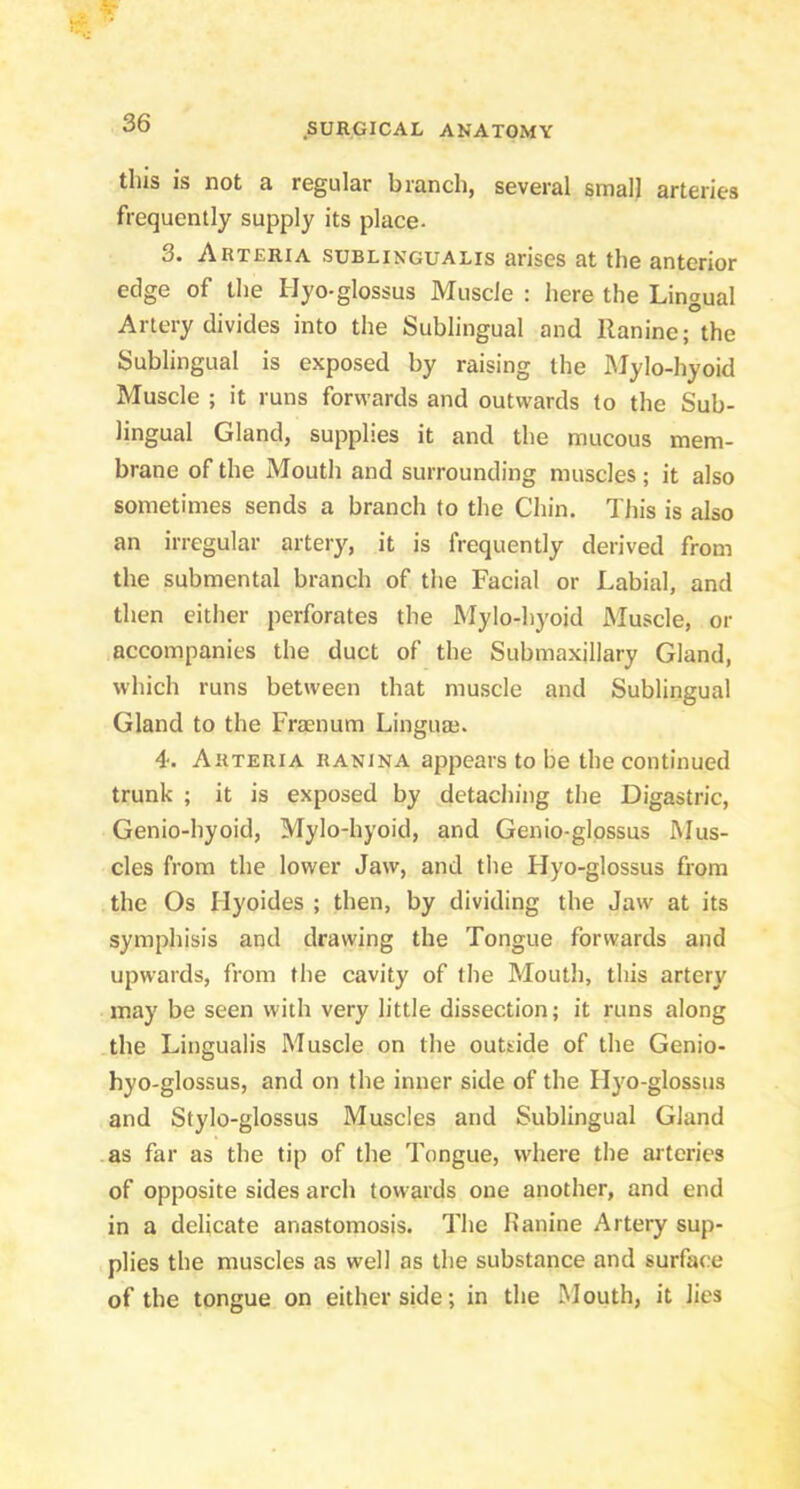 tins is not a regular branch, several small arteries frequently supply its place- 3« i\RTERiA SUBLINGUALIS arises at the anterior edge of the Hyo-glossus Muscle : here the Lingual Artery divides into the Sublingual and Ranine; the Sublingual is exposed by raising the Mylo-hyoid Muscle ; it runs forwards and outwards to the Sub- lingual Gland, supplies it and the raucous mem- brane of the Mouth and surrounding muscles; it also sometimes sends a branch to the Chin. This is also an irregular artery, it is frequently derived from the submental branch of the Facial or Labial, and then either perforates the Mylo-hyoid Muscle, or accompanies the duct of the Submaxiliary Gland, which runs between that muscle and Sublingual Gland to the Fraenum Linguae. 4. Arteria RANiNA appears to be the continued trunk ; it is exposed by detaching the Digastric, Genio-hyoid, Mylo-hyoid, and Genio-glpssus Mus- cles from the lower Jaw, and the Hyo-glossus from the Os Hyoides ; then, by dividing the Jaw at its symphisis and drawing the Tongue forwards and upwards, from the cavity of the Mouth, this artery may be seen with very little dissection; it runs along the Lingualis Muscle on the outside of the Genio- hyo-glossus, and on the inner side of the Hyo-glossus and Stylo-glossus Muscles and Sublingual Gland as far as the tip of the Tongue, where the arteries of opposite sides arch towards one another, and end in a delicate anastomosis. The Ranine Artery sup- plies the muscles as well as the substance and surface of the tongue on either side; in the Mouth, it lies