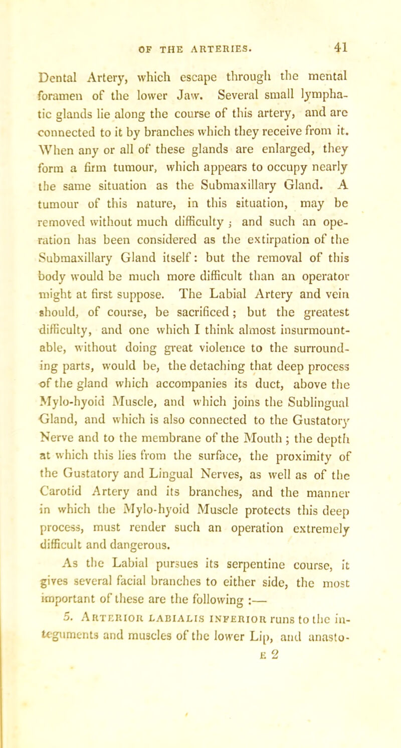 Dental Artery, which escape througli the mental foramen of the lower Jaw. Several small lympha- tic glands lie along the course of this artery, and are connected to it by branches which they receive from it. When any or all of these glands are enlarged, they form a firm tumour, which appears to occupy nearly the same situation as the Submax illary Gland. A tumour of this nature, in this situation, may be removed without much difficulty ; and such an ope- ration has been considered as the extirpation of the Subraaxillary Gland itself: but the removal of this body would be much more difficult than an operator might at first suppose. The Labial Artery and vein should, of course, be sacrificed; but the greatest difficulty, and one which I think almost insurmount- able, without doing gi-eat violence to the surround- ing parts, would be, the detaching that deep process of the gland which accompanies its duct, above the Mylo-hyoid Muscle, and which joins the Sublingual Gland, and which is also connected to the Gustatory Nerve and to the membrane of the Mouth ; the depth at which this lies from the surface, the proximity of the Gustatory and Lingual Nerves, as well as of the Carotid Artery and its branches, and the manner in which the Mylo-hyoid Muscle protects this deep process, must render such an operation extremely difficult and dangerous. As the Labial pursues its serpentine course, it gives several facial branches to either side, the most important of these are the following :— 5. Arterior labialis inferior runs to the in- Uguments and muscles of the lower Lip, and anasto-