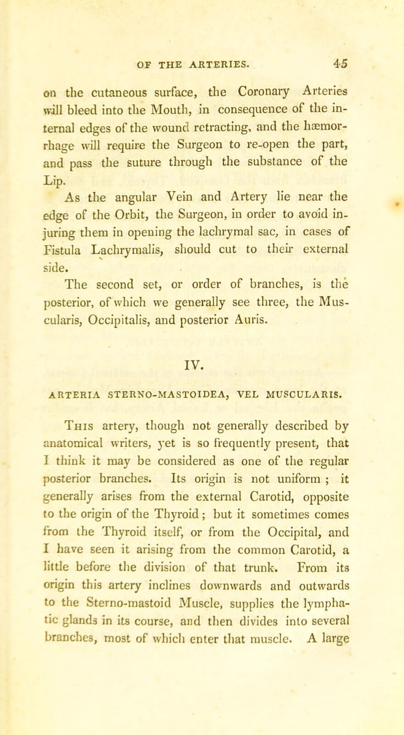 on the cutaneous surface, the Coronary Arteries will bleed into the Mouth, in consequence of the in- ternal edges of the wound retracting, and the haemor- rhage will require the Surgeon to re-open the part, and pass the suture through the substance of the Lip. As the angular Vein and Artery lie near the edge of the Orbit, the Surgeon, in order to avoid in- juring them in opening the lachrymal sac, in cases of Fistula Lachrymalis, should cut to theu- external side. The second set, or order of branches, is the posterior, of which we generally see three, the Mus- cularis. Occipitalis, and posterior Auris. IV. ARTERIA STERNO-MASTOIDEA, VEL MUSCULARIS. This artery, though not generally described by anatomical writers, yet is so frequently present, that I think it may be considered as one of the regular posterior branches. Its origin is not uniform ; it generally arises from the external Carotid, opposite to the origin of the Thyroid; but it sometimes comes from the Thyroid itself, or from the Occipital, and I have seen it arising from the common Carotid, a little before the division of that trunk. From its origin this artery inclines downwards and outwards to the Sterno-mastoid Muscle, supplies the lympha- tic glands in its course, and then divides into several branches, most of which enter that muscle. A large