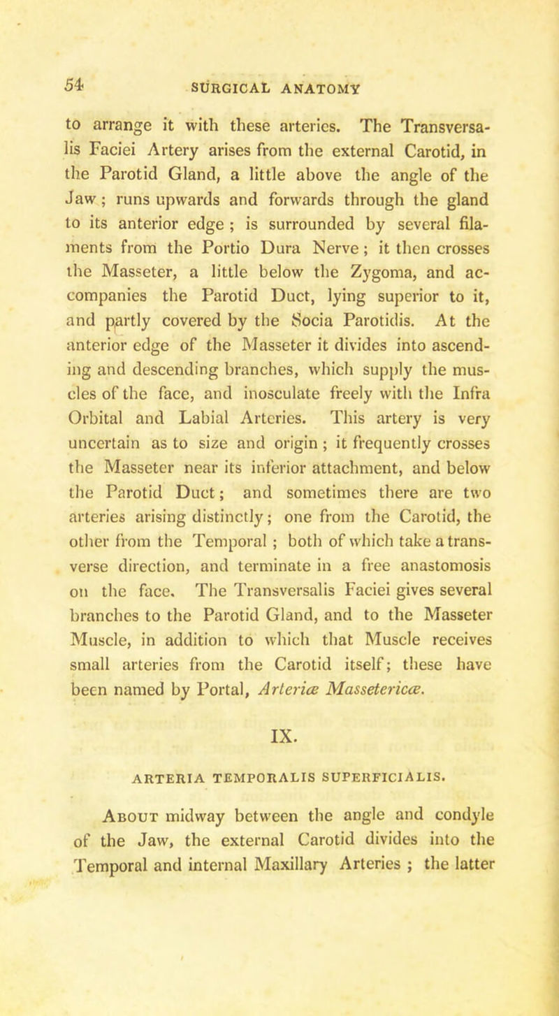 to arrange it with these arteries. The Transversa- lis Faciei Artery arises from the external Carotid, in the Parotid Gland, a little above the angle of the Jaw; runs upwards and forwards through the gland to its anterior edge; is surrounded by several fila- ments from the Portio Dura Nerve; it then crosses the Masseter, a little below the Z)’goma, and ac- companies the Parotid Duct, lying superior to it, and partly covered by the Soda Parotidis. At the anterior edge of the Masseter it divides into ascend- ing and descending branches, which supply the mus- cles of the face, and inosculate freely with the Infra Orbital and Labial Arteries. This artery is very uncertain as to size and origin ; it frequently crosses the Masseter near its inferior attachment, and below the Parotid Duct; and sometimes there are two arteries arising distinctly; one from the Carotid, the other from the Temporal ; both of which take a trans- verse direction, and terminate in a free anastomosis on the face. The Transversalis Faciei gives several branches to the Parotid Gland, and to the Masseter Muscle, in addition to which that Muscle receives small arteries from the Carotid itself; these have been named by Portal, Arlerice Massetericce. IX. ARTERIA TEMPORALIS SUPERFICIALIS. About midway between the angle and condyle of the Jaw, the external Carotid divides into the Temporal and internal Maxillary Arteries ; the latter