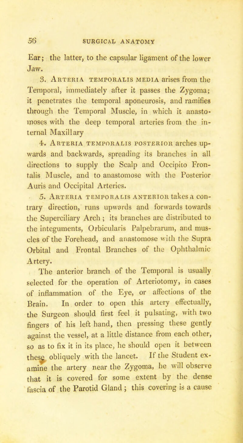 Ear; the latter, to the capsular ligament of the lower Jaw. 3. Arteria temporalis media arises from the Temporal, immediately after it passes the Zygoma; it penetrates the temporal aponeurosis, and ramifies through the Temporal Muscle, in which it anasto- moses with the deep temporal arteries from the in- ternal Maxillary 4. Arteria temporalis posterior arches up- wards and backwards, spreading its branches in all directions to supply the Scalp and Occipito Fron- talis Muscle, and to anastomose with the Posterior Auris and Occipital Arteries. 5. Arteria temporalis anterior takes a con- trary direction, runs upwards and forwards towards the Superciliary Arch ; its branches are distributed to the integuments. Orbicularis Palpebrarum, and mus- cles of the Forehead, and anastomose with the Supra Orbital and Frontal Branches of the Ophthalmic Artery. The anterior branch of the Temporal is usually selected for the operation of Arteriotomy, in cases of inflammation of the Eye, or affections of the Brain. In order to open this artery effectually, the Surgeon should first feel it pulsating, with two fingers of his left hand, then pressing these gently against the vessel, at a little distance from each other, so as to fix it in its place, he should open it between these obliquely with the lancet. If the Student ex- amine the artery near the Zygoma, he will observe that it is covered for some extent by the dense fascia of the Parotid Gland ; this covering is a cause