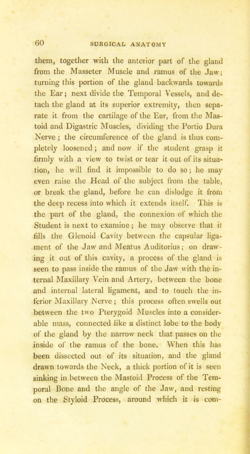 them, together with the anterior part of the gland from the Masseter Muscle and ramus of the Jaw; turning this portion of the gland backwards towards the Ear; next divide the Temporal Vessels, and de- tach the gland at its superior extremity, then sepa- rate it from the cartilage of the Ear, from the Mas- toid and Digastric Muscles, dividing the Portio Dura Nerve; the circumference of the gland is thus com- pletely loosened; and now if the student grasp it firmly with a view to twist or tear it out of its situa- tion, he will find it impossible to do so; he may even raise the Head of the subject from the table, or break the gland, before he can dislodge it from the deep recess into which it extends itself. This is the part of the gland, the connexion of which the Student is next to examine; he may observe that it fills the Glenoid Cavity between the capsular liga- ment of the Jaw and Meatus Auditorius; on draw- ing it out of this cavity, a process of the gland is seen to pass inside the ramus of the Jaw with the in- ternal Maxillary Vein and Artery, between the bone and internal lateral ligament, and to touch the in- ferior Maxillary Nerve ; this process often swells out between the two Pterygoid Muscles into a consider- able mass, connected like a distinct lobe to the body of the gland by the narrow neck that passes on the inside of the ramus of the bone, When this has been dissected out of its situation, and the gland drawn towards the Neck, a thick portion of it is seen sinking in between the Mastoid Process of the Tem- poral Bone and the angle of the Jaw, and resting on the Styloid Process, around which it is com-