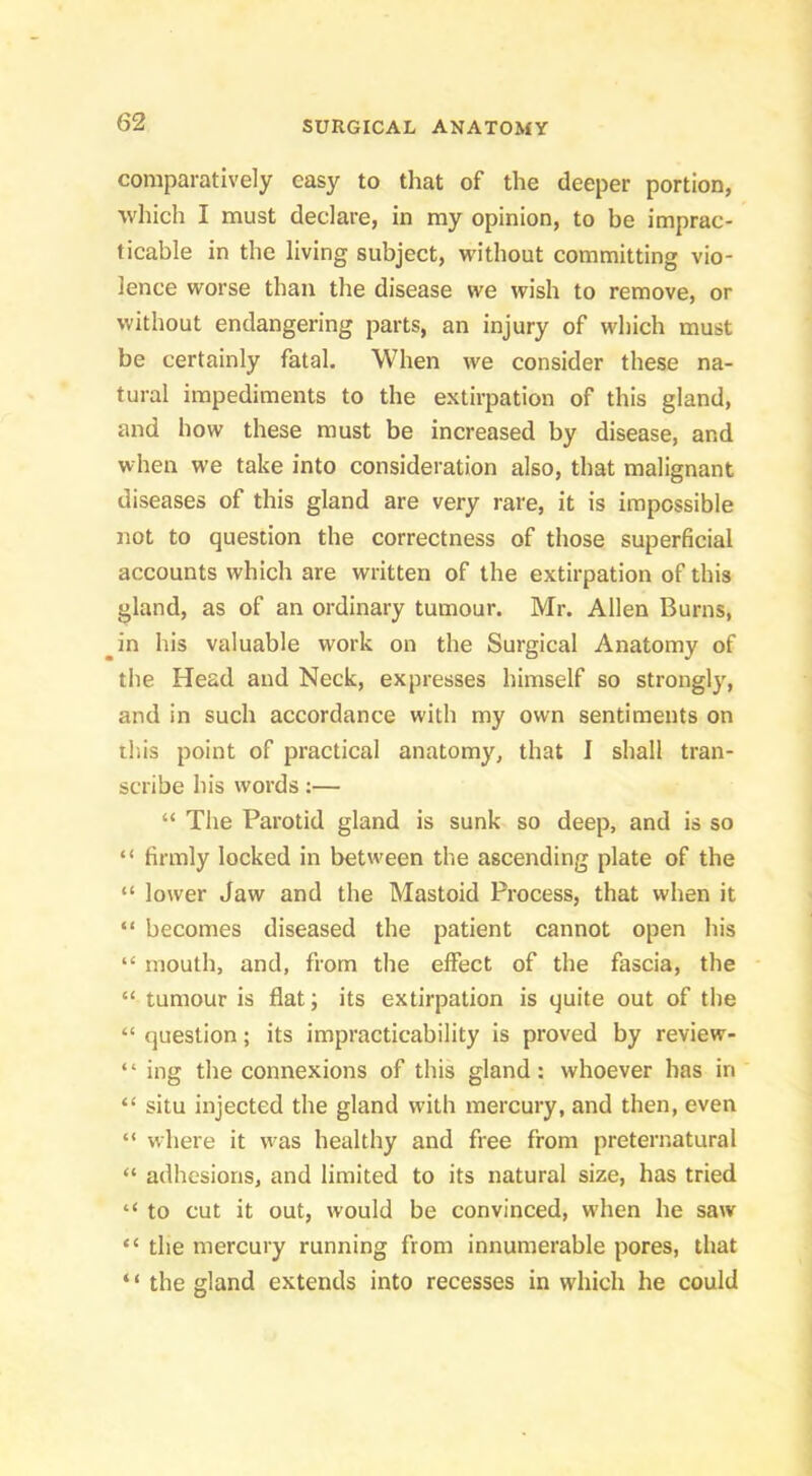 comparatively easy to that of the deeper portion, which I must declare, in my opinion, to be imprac- ticable in the living subject, without committing vio- lence worse than the disease we wish to remove, or without endangering parts, an injury of which must be certainly fatal. When we consider these na- tural impediments to the extirpation of this gland, and how these must be increased by disease, and when we take into consideration also, that malignant diseases of this gland are very rare, it is impossible not to question the correctness of those superficial accounts which are written of the extirpation of this gland, as of an ordinary tumour. Mr. Alien Burns, in his valuable work on the Surgical Anatomy of the Head and Neck, expresses himself so strongly, and in such accordance with my own sentiments on ill is point of practical anatomy, that I shall tran- scribe his words:— “ The Parotid gland is sunk so deep, and is so “ firmly locked in between the ascending plate of the “ lower Jaw and the Mastoid Process, that when it “ becomes diseased the patient cannot open his “ mouth, and, from the effect of the fascia, the “ tumour is flat; its extirpation is quite out of the “ question; its impracticability is proved by review- “ ing the connexions of this gland: whoever has in “ situ injected the gland with mercury, and then, even “ where it was healthy and free from preternatural “ adhesions, and limited to its natural size, has tried “ to cut it out, would be convinced, when he saw “ the mercury running from innumerable pores, that ‘ ‘ the gland extends into recesses in which he could