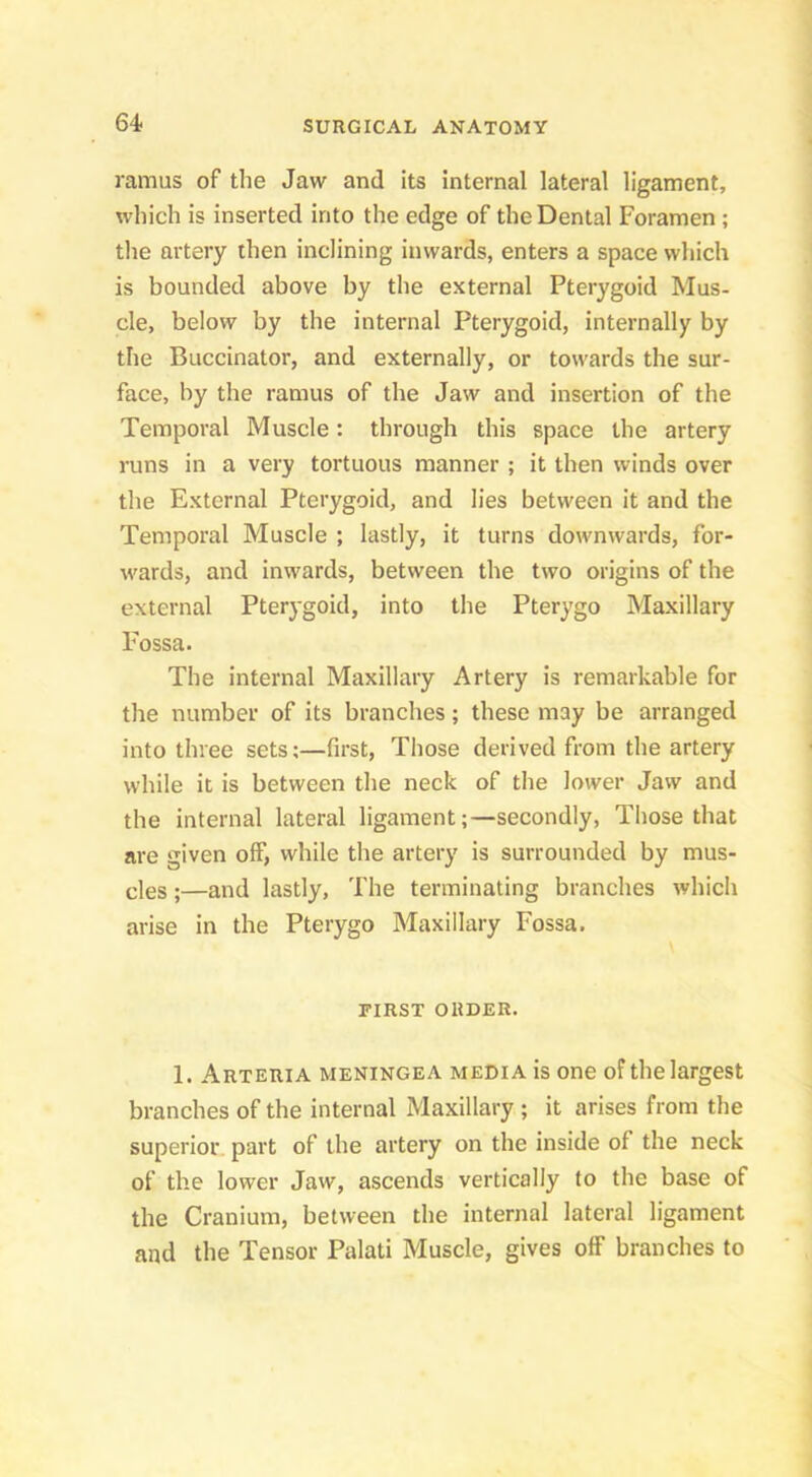 ramus of the Jaw and its internal lateral ligament, which is inserted into the edge of the Dental Foramen ; the artery then inclining inwards, enters a space which is bounded above by the external Pterygoid Mus- cle, below by the internal Pterygoid, internally by the Buccinator, and externally, or towards the sur- face, by the ramus of the Jaw and insertion of the Temporal Muscle: through this space the artery runs in a very tortuous manner ; it then winds over the External Pterygoid, and lies between it and the Temporal Muscle ; lastly, it turns downwards, for- wards, and inwards, between the two origins of the external Pterygoid, into the Pterygo Maxillary Fossa. The internal Maxillary Artery is remarkable for the number of its branches; these may be arranged into three sets;—first. Those derived from the artery while it is between the neck of the lower Jaw and the internal lateral ligament;—secondly. Those that are given off, while the artery is surrounded by mus- cles ;—and lastly, The terminating branches which arise in the Pterygo Maxillary Fossa, PIRST ORDER. 1. Arteria meningea media is one of the largest branches of the internal Maxillary ; it arises from the superior part of the artery on the inside of the neck of the lower Jaw, ascends vertically to the base of the Cranium, between the internal lateral ligament and the Tensor Palati Muscle, gives off branches to