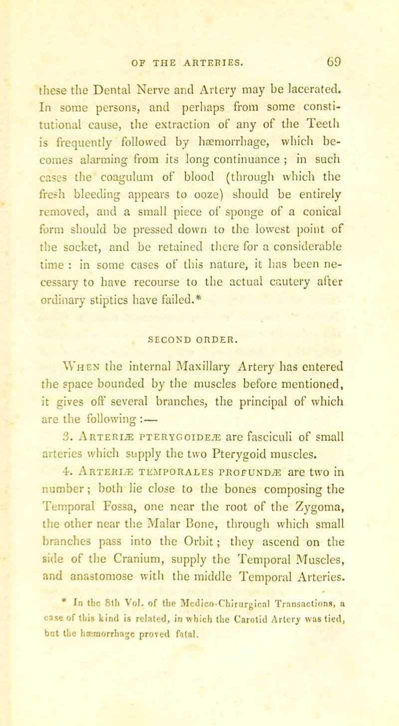 these the Dental Nerve and Artery may be lacerated. In some persons, and perhaps from some consti- tutional cause, the extraction of any of the Teetli is frequently followed by haemorrhage, which be- comes alarming from its long continuance ; in such cases the coagulum of blood (through which the fresh bleeding appears to ooze) should be entirely removed, and a small piece of sponge of a conical form should be pressed down to the lowest point of the socket, and be retained there for a considerable time : in some cases of this nature, it has been ne- cessary to have recourse to the actual cautery after ordinary stiptics have failed.* SECOND ORDER. When the internal Maxillary Artery has entered the space bounded by the muscles before mentioned, it gives off several branches, the principal of which are the following :— 3. Arteri.® pterygoidejE are fasciculi of small arteries which supply the two Pterygoid muscles. 4. ARTERiiE TE.MPORALEs profundjE are two in number; both lie close to the bones composing the Temporal Fossa, one near the root of the Zygoma, the other near the Malar Bone, through which small branches pass into the Orbit; they ascend on the side of the Cranium, supply the Temporal Muscles, and anastomose with the middle Temporal Arteries. “ In the 8lli Vol. of tlie Mcdico-Chirurgical Transactions, a case of this kind is related, in which the Carotid Artery was tied, bnt the h<i;niorrhagc proved fatal.