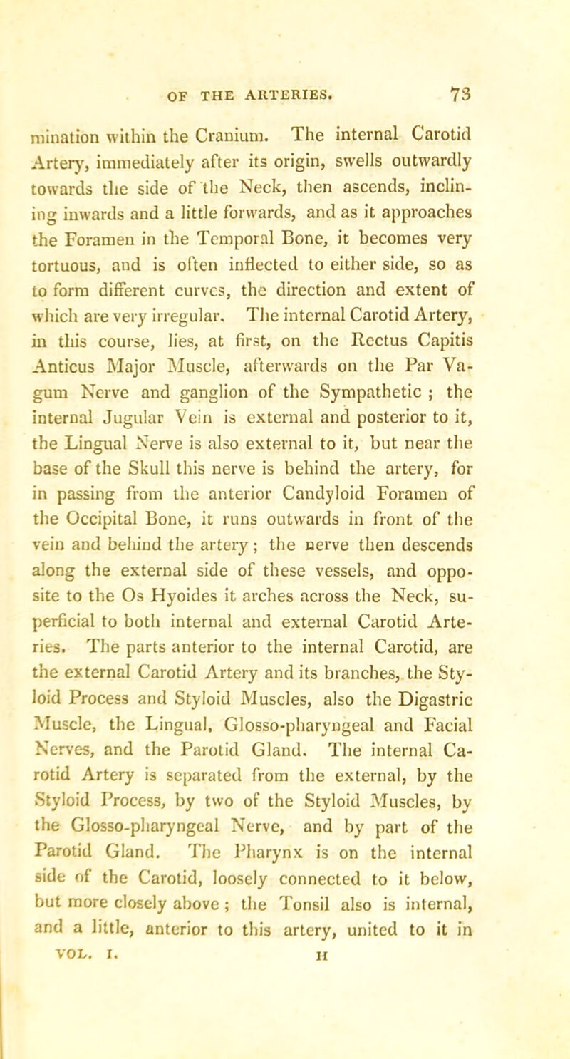 niination within the Cranium. The internal Carotid Artery, immediately after its origin, swells outwardly towards the side of the Neck, then ascends, inclin- ing inwards and a little forwards, and as it approaches the Foramen in the Temporal Bone, it becomes very tortuous, and is often inflected to either side, so as to form different curves, the direction and extent of which are very irregular. The internal Carotid Artery, in this course, lies, at first, on the Rectus Capitis Anticus Major Muscle, afterwards on the Par Va- gum Nerve and ganglion of the Sympathetic ; the internal Jugular Vein is external and posterior to it, the Lingual Nerve is also external to it, but near the base of the Skull this nerve is behind the artery, for in passing from the anterior Candyloid Foramen of the Occipital Bone, it runs outwards in front of the vein and behind the artery; the nerve then descends along the external side of these vessels, and oppo- site to the Os Hyoides it arches across the Neck, su- perficial to both internal and external Carotid Arte- ries. The parts anterior to the internal Carotid, are the external Carotid Artery and its branches, the Sty- loid Process and Styloid Muscles, also the Digastric Muscle, the Lingual, Glosso-pharyngeal and Facial Nerves, and the Parotid Gland. The internal Ca- rotid Artery is separated from the external, by the Styloid Process, by two of the Styloid Muscles, by the Glosso-pharyngeal Nerve, and by part of the Parotid Gland, The Pharynx is on the internal side of the Carotid, loosely connected to it below, but more closely above ; the Tonsil also is internal, and a little, anterior to this artery, united to it in VOL, I. 11